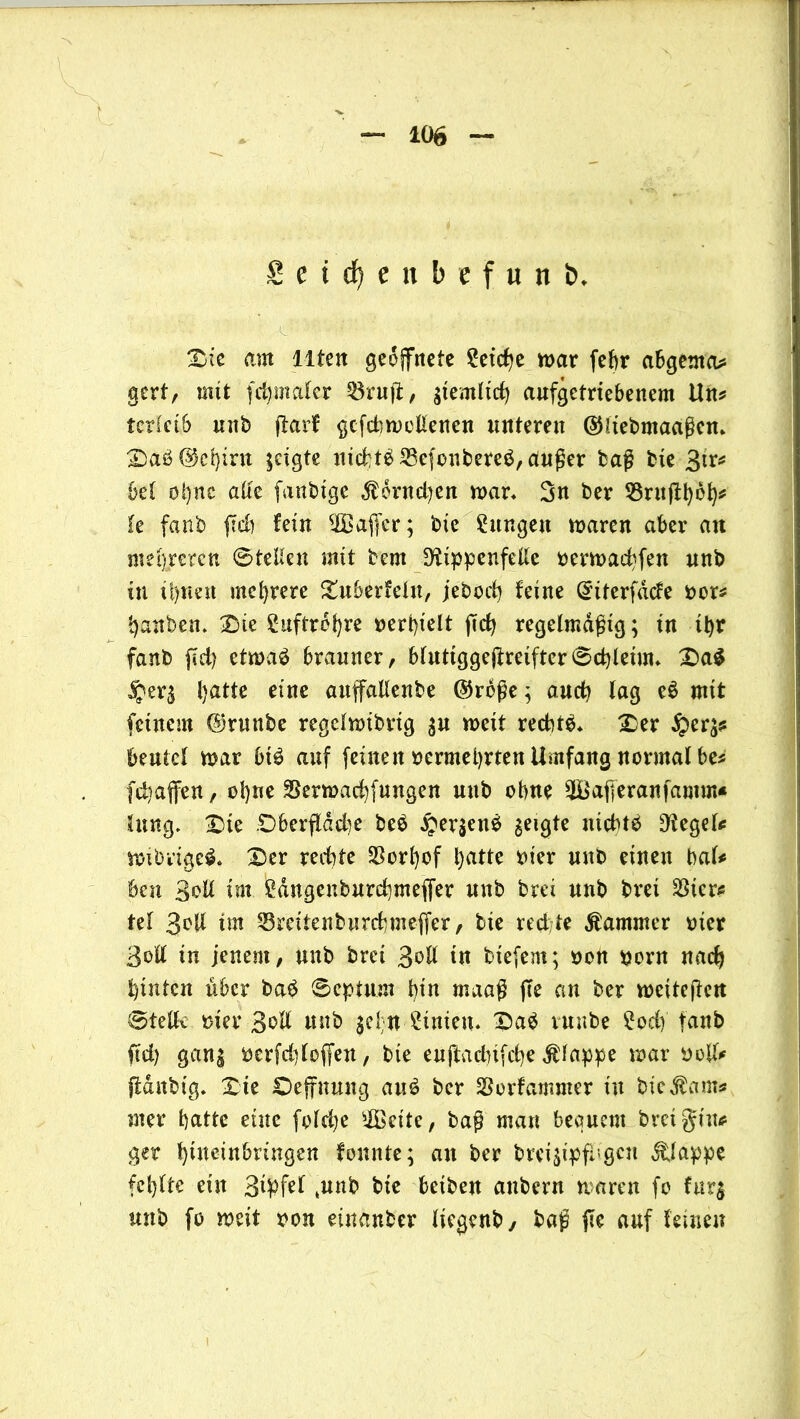 £ e t 6) e » b c f u n &. Die mit Ilten geöffnete Reiche war fef>r abgcntm* gert, mit fd)mafcr 2$ruff, stemltd) aufgetriebenem Uu* terieib unb ffarf gcfcbwetlenen unteren (SHiebmaaßen* Daöökbirn zeigte nichts 23ejonbere$, außer baß bie 3fr* bet oi)nc alte fanbige $6ntd)en war* 3« ber üöruffbct)# te fanb ffd) fein 20affer; bie gütigen waren aber an mehreren 6tetieu mit bcm 3rippcnfelte oerwadffen unb in ü)tien mehrere Duberfetn, jeboiff feine Qriterfdde oor* battben* Die guftrebre »erhielt ffd) regelmäßig; in ihr fanb ffd) etwaä brauner, btutiggeffreifter0d)leim* Da$ j£er$ batte eine auffallenbe ©rbße ; and? tag e$ mit feinem @runbe regetwibrig $u weit rechte* Der beutet war bt£ auf feine itoermebrten Umfang normalbe* [Raffen, o!)ne SSerwacbfungen unb ebne 2Bafferanfamm« Jung* Die .Dberftdd)e beb §er$enö geigte niebtb Sieget# wibrigeb* Der redite S5ort)of hatte oier unb einen bat# ben Sott im £dngenburd)meffer unb brei unb brei $ier# tef 3oll im Sreiienburcbmeffer, bie redte Kammer xrier Bott in jenem, unb brei Soll in biefem; »ott poru nach hinten über baö ©epturn bin maaß (Te an ber wciteffcit Stellv mer Sott unb $cf;n Linien* Da$ vunbe £od) fanb ffd) gang oerfdffoffen, bie euftadnfebe Etappe war oolt# ffdnbig* Die Oeffnung au6 ber SSorfamntcr in bie$am* nter batte eine fold;e 20eite, baß man bequem breigiu# ger btnetnbringen fonnte; an ber breiffpfrigen Etappe fehlte ein 34ffel ,unb bie beiben anbern waren fo hitg unb fo weit von einanber liegenb, baß ffe auf fernen