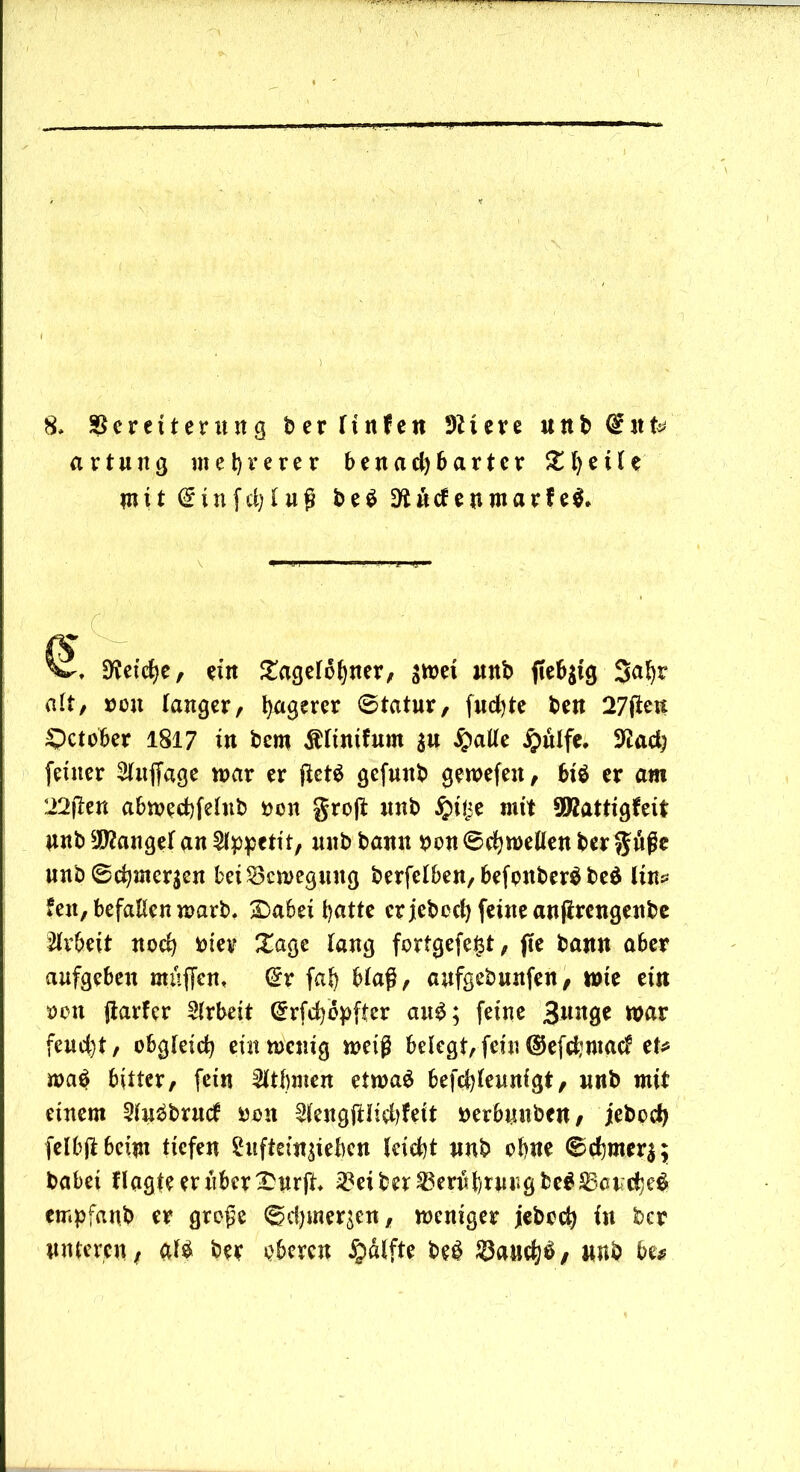 8, SScreiterung berltnfen Dttere unb diite a r tu ug mehrerer benachbarter ^l)ei(e mit ©infcljfuß be$ kneten mar fe$* V. Cetebe, ein £agelobner, sitei unb fie^ig Sabr alt, »oit langer, b^erer ©tatnr, fuebte ben 27fieu £>ctober 1817 in bew Ältnif um a« Spalte jpülfe. 3£ad; feiner Stnjfage war er fictä gefunb gewefen, biö er am 22jkn abweebfehtb toen groß: unb #iije mit 5Kattigfeit unb Mangel an Appetit, nnb bann toon ©cbwellen ber guf e unb6cbmeraen bei Bewegung berfelben, befonberäbeä lins feit, befallen warb. £>abei batte er jeboct) feine anßrengenbe Arbeit noch toter Xage lang fortgefefct, jte bann aber aufgeben muffen, (£r fab blaß, aufgebunfen, wie ein toen (tarier Arbeit Crrfcbopffcr au£; feine Bnnge war feud)t, obgleich ein wenig weiß belegt, fein ©efe^maef et* wa$ bitter, fein 3ltbmen etwas befchleunigt, nnb mit einem SluSbrncf toon 2lengßiiehfeit toerbnnben, jeboci> felbß6ei$n tiefen Shtftetnaieben leicht nnb ebne ©chmera; habet flagteer über £urß. ^eiber^erubrurgbeS^ctcbeS empfanb er große ©cbmer^n, weniger jeboeb in tocr nuferen, als ber oberen Hälfte beS $aucb$/ »ttb bu