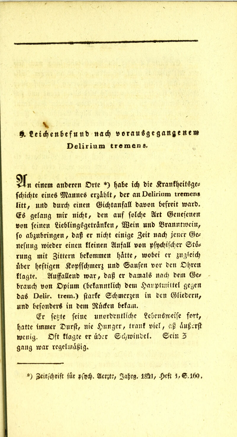 V #♦ Sctdjenbefttttb nad) tterauSgegangcnero Delirium tremens. i i ■ ■ _ vfn einem attberen Orte *) habe ich bie $ranfhett$ge* fdjicbte etneö 9Wanne$ erzählt, ber an Delirium tremens litt, ttitb buvcfj einen ©td)tanfatt baöon befreit warb. gelang mir nicht, ben auf foldje 21rt ©enefeuen »on feinen £iebling$getrdnfen, 9Bein uttb Branntwein, fo ab$ubringen, baß er nicht einige Seit nach jener ©e* nefung wieber einen fleinen Unfall *>on pfpdiifcfer @td* rung mit Sittern befommen fyätte, wobei er $ugletch über heftigen $opffd)mer$ unb ©aufeit »er ben Obren Hagte. Stuffatlcnb war, baß er bamalS nach bem ©e* brand) twn Opium (bcfauntlich bem $aupftmttel gegen bad Delir, trem.) ftarfe ©chmer$en in ben ©liebem, unb befonberS in bem SÄitefeu befam, @r fekte feine unordentliche ?ebenöweife fort, hatte immer Ourß, nie junger, tranf mcl, aß duß-erjt wenig. Oft flagte er über ©d)Wtnbel. ©ein 5 gang war regelmäßig. *) j&itfebrift für pf##. $er9te, Sajwg. 18ÜH, #eft 37€,l69,