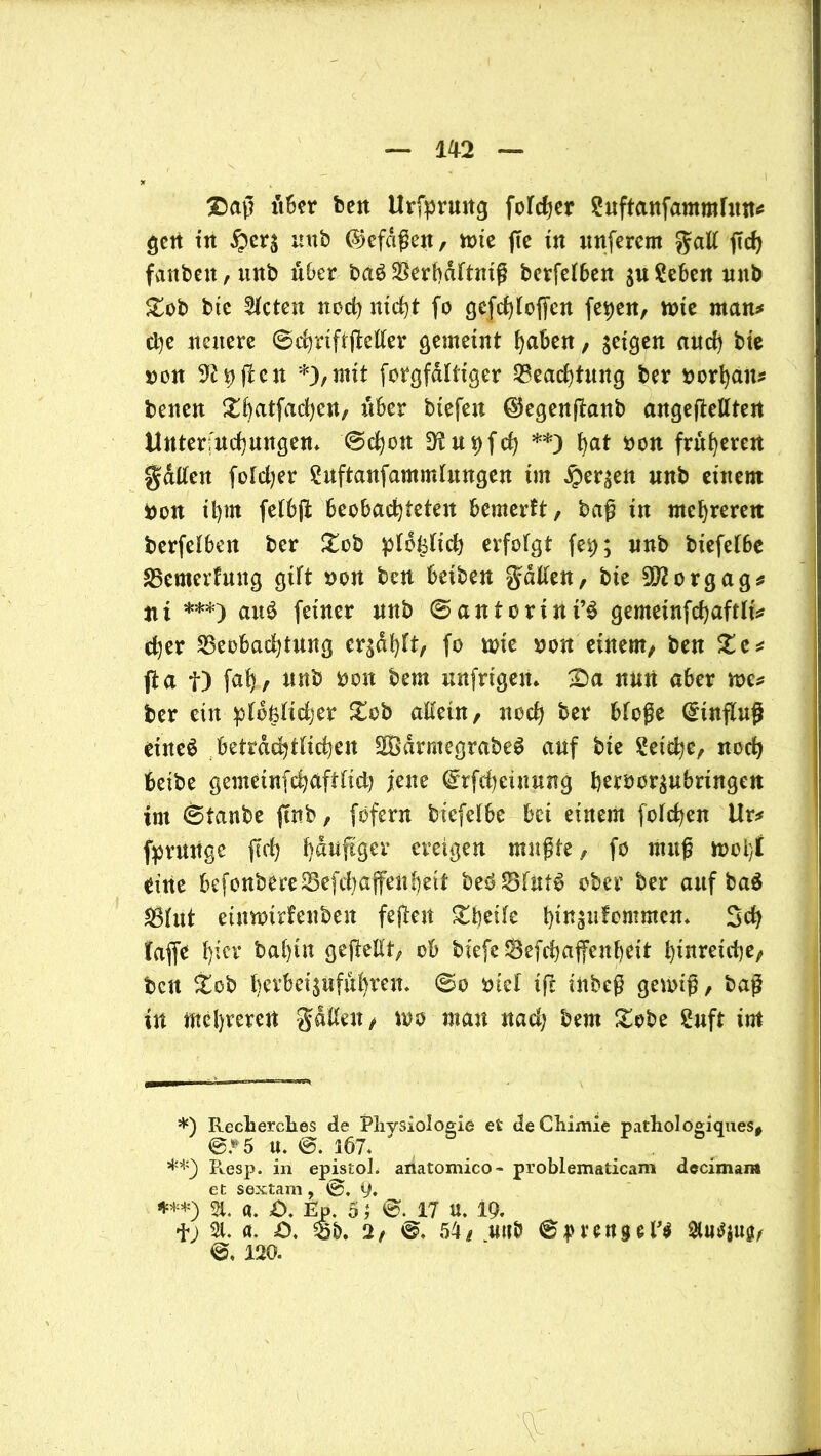 2)aß über beit Urfprmtg folcher ?uftanfammlun# gen in £er$ nnb (Sjcfdßen, tnie ffc in nuferem galt ffcf> fanbett, mtb über baS$erbdttniß berfelben $u£eben unb gob bic mieten noch nicht fo gefchloffen fetjen, tote man# dje neuere ©chrtftjMer gemeint haben, geicjen and) bte non Soffen *),mit forgfdltiger Beachtung ber norhait# benen ^ftatfadjeu, über btefen ©egenftanb angefteUtert Unterfuchmtgen. ©chon D^u^fch **) t>at non früheren galten foldjer Suftanfammlungen tut £er$en nnb einem non il)m felbjt beobachteten bemerlt, baß in mehreren berfelben ber £cb pldfeltch erfolgt fe$; nnb biefelbe 35emerhtng gilt non ben beiben galten, bte 9J2orgag* tii ***) au£ feiner nnb ©antcrint’S gemetnfchaftlt# d)er Beobachtung ersauft, fo tote non einem, ben ge# fta f) fafj, nnb non bem unfrtgen. £)a nun aber me# ber ein pldfelidjer gob allein, noch bw bloße Einfluß etneä beträchtlichen SÖödrmegrabeS auf bte Reiche, noch betbe gemeinfchaftlid) jene ©rfchcüwng herocr£ubringen int ©taube jtnb, fofern biefelbe bei einem folgen Ur# fpruttge (Ich hefiger eteigen mußte, fo muß tooi}i eine befonbereBefdmffenbeit beö^Blnt^ ober ber auf ba$ Blut eüttotrfenben feften gbeile hitfijhfcmmen* Sch taffe h^r bal)tn gejMt, ob biefeSefchajfenbett hinreiche^ bett gob berbeisuführen. ©o ntel ift inbeß getoiß, baß in mehreren galten/ too man nad) bem gobe 2uft im *) Recherches de Physiologie et deChimie pathologiques# @*'5 U. @. 3Ö7. **) R.esp. in epistoh artatomico- problematicam decimara et sextam, ®. 9. ***) 21. a. £>. Ep. 5 J ©.17 u. 19. f; 21. a. =0, Bö. 2/ ©. 54/ unb ©pranget 2lu$$ug/ ©, 120.