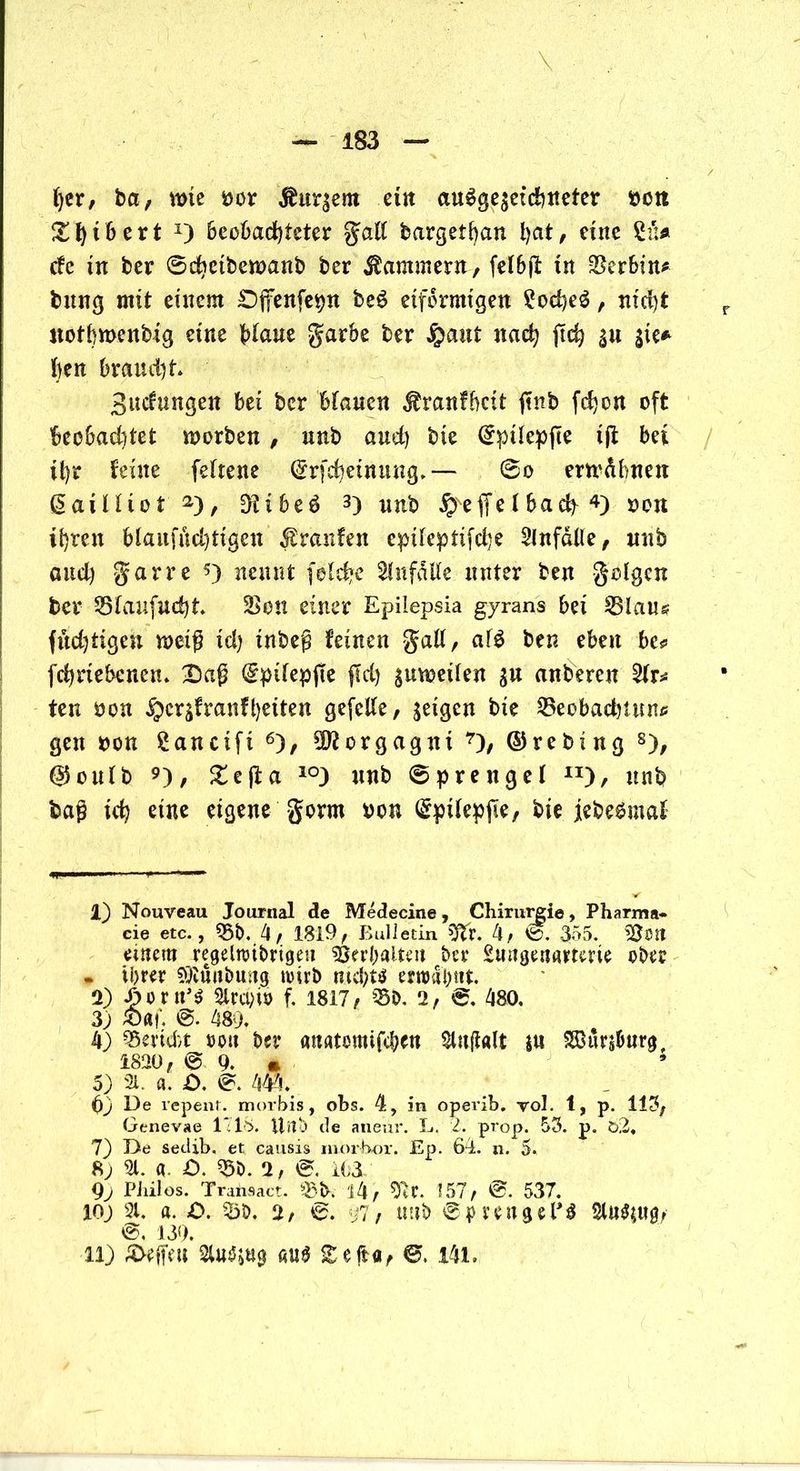 her, ba, me Dor Äußern et« ausgezeichneter bctt £1)tbert *) Beobachteter gall bargetban l>at, eine cfc in ber 6chctbewanb ber Kammern, felbjf tn Serbin# bung mit einem £)fenfepn beS eiförmigen ?oche$, nicht r uotbmenbtg eine Waue garbe ber £aut nach (ich $u sie* ben braucht Bildungen bei ber btauen $ranfbctt (tnb fchon oft beobachtet worben, unb and) bie ©pilepjie ijt bei ihr feine fefrene ©rfcheinung.— @o erwähnen ß ai H i o t 1 2) , Dt t b e S 3) unb fyt ffe l ba cfy 4 5) oon ihren blaufüdjtigen Traufen epileptifdje Unfälle, unb and) garre *) nennt felcbe Unfälle unter ben golgcn ber Blaufucht 2>on einer Epilepsia gyrans bei Blaus flüchtigen weiß xd) inbeg feinen gaU, afS ben eben bc* fchnebcnen. (Sptlepjie jld) $uwetlen $u anberen %x* ten oon §crzfranfl)eiten gefeite, feigen bie Beobachtung gen oon £ancifi 6), Morgagni 7), © re bi ng 8), ©oulb 9), ^efl:a 10) unb Sprengel I][), unb bag ich eine eigene gorrn oon <&pilepjte, bie jebeSmaf 1) Nouveau Journal de Medecine, Chirutgie, Pharma« cie etc., 05b. 4, 1819, Bulletin Dtr. 4, 355. OJött eurem regelnnbrigtm OSerbalteu ber £mige«amm ober « ihrer SOlünbmtg trüb nichts er»db«t 2) ^oru^ 2irct;iJ> f. 1817, Bö, 2, ®, 480, 3) &«!'. ®. 489, 4) Berid>t roit ber «natomifcbcn Olujialt $u SBurs&urg, 1820, @9. « 5) 21. «. £>. 444.# 99 De repent. morbis, obs. 4, in opevib. vol. 1, p. 113, Genevae 1718. Uitö de aneur. L. 2. prop. 53. p. ö2, 7) De sedib. et causis rnorbor. Ep. 64. n. 5. 8; 21. fl. £>. 05b. 2, e. 163 9j PJiilos. Transact. Bb. i4, D7r. 157, ©. 537. 109 21. a. £>. Bö. 2, 97, uuö 0|>mtgelJ3 2lu$*U0, ®. 139. 119 Sfcffeu 2lu^ti0 au$ S efta, ©. 141.