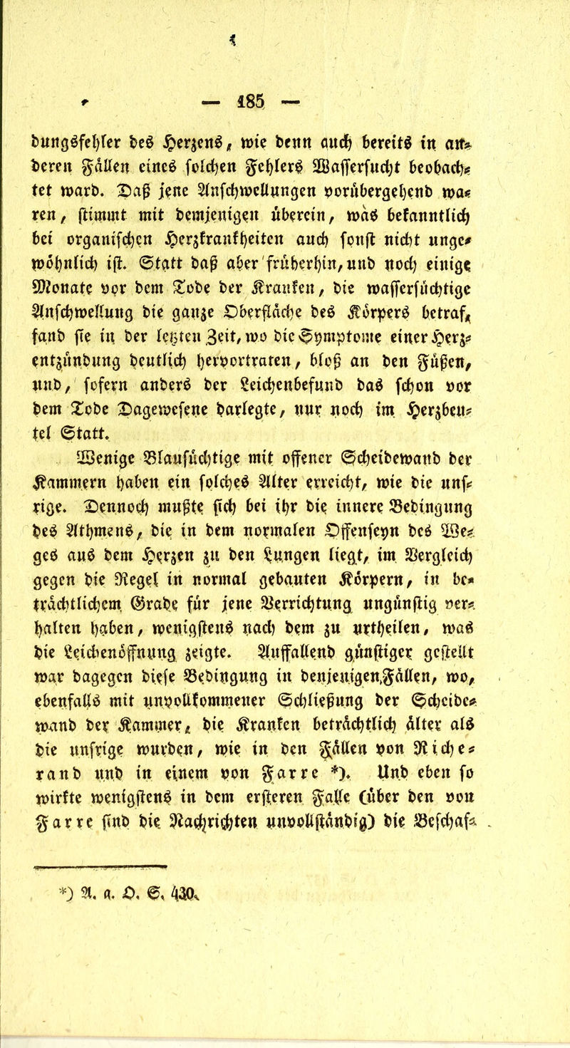 * * — i85 — bung$fel)ler beS £er$en$, mie benn cm# bereite tn aif* bereit galten einc$ fetten gehlerg 2Bafferfud;t beobach* tet marb. £)aß jene ^Infchmeffungen borubergehenb n>a« ren, ftimmt mit bemjentgen uberein, mag befanntltdj bet ergamfehen Jperafranfheiten and) fonft ntd)t ttnge* mohnlich iff. Statt baß aber früheren, uub uod) einige Monate »or bern £obe ber Traufen, bie maffcrfuchtige Slnfchmellung bie gatt$e Oberfläche beö $orperg betrag fanb ffe tu ber leisten Beit, mo bte Symptome einer $er^ entjiuibung beutftch herbertraten, bloß an ben gußen, unb, fofern anberö ber Seidjenbefunb ba$ fchon »er bern £cbe Oagemefene barlegte, nur noch im £er$beu* fei Statt* Wenige Vlaufud)tige mit offener Scheibemattb ber jammern t>nbeu ein folcheä Filter erreicht, mte bte unff rige. £>ennod) mußte ffch bet ihr bie innere Vebingung be$ 2lthmen$, bte in bern normalen Offenfebu bc$ 23 eg geö au$ bern Fersen 51t ben jungen liegt, im Vergleich gegen bte D^eget tu normal gebauten Körpern, in bc* trachtlichem @rabe für jene Verrichtung ungünffig »er*, halten haben, mcntgffen$ nach bern 31t urteilen, ma6 bie Setchenoffnung zeigte. $luffaffe«b gunßtgcr gefteUt mar bagegen biefe Vebittgung in benjeuigemgallen, mo, ebenfalls mit unbofffommener ©dffießung ber Sdjcibe* memb ber Kammer, bie Traufen beträchtlich älter al$ bte unfrtge mürben, mte tn ben gälten bon ^fliehe* raub unb in einem bon gar re *)♦ Unb eben fo mirfte menigffen^ tn bem erfteren gaffe (über ben »ou gar re ffnb bie 9?ad|ri$hten nnbollffdnbig) bie Vcfdjafc *) % fl. <0, 6, 400,