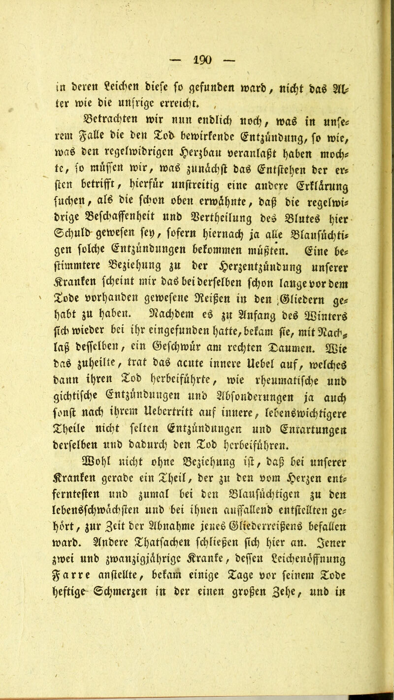in bereit Seteften tiefe fo gefunben warb, nicht ba$ ter wie bie unfrtge erreicht* , betrachten wir nun entlieh nod), wa$ in unfe* rem gatte bte ben £ob bcwtrfenbe Ent$iutbung, fo tote, mi ben regefanbrigen £er$bau veranlaßt haben moeb* te, fo muffen mir, maß sunddjff baS Entfielen ber er* ften betrifft, hierfür unftreitig eine anbere Erffdrung (neben, aU bte febon oben erwdbnte, baß bte regelnd* brige befd>affenbeit nnb bertbeifung beS btuteS t)ier ®d)ulb gemefen fe^, fofern hiernach ja atte bianfächti* gen fotche Entlaubungen befommen mußten* Eine be* ffimmtere be^tehung $u ber #er$ent3unbung nnferer Traufen fcfyetnt mir baS bei berfetben fd;on lange oorbent £obe oorhanben gewefene Meißen in ben fiebern ge* habt ju t)aben* 3Sachtem eS $u Anfang be$ äöinterS ffcb wteber bet ihr eingefnnben l)attc,bdam ffe, mtt^acb# laß beffelbett, ein ©efebwur am regten Daumen* 2Bte ba$ jubetItt, trat baS acute innere Uebet auf, weiches bann ihren Xoh berbeifdhrte, wie rbeumattfebe nnb gtebtifebe Entädnbungen nnb ^bfonberungen ja auch fonff nach ihrem Uebcrtritt auf innere, lebenswichtigere &beüe nicht fehen Entlaubungen nnb Entartungen berfetben nnb babureb ben £ob berbetfitbren* 2Boi)E nicht ohne bc^tebung iff, baß bet nnferer Traufen gerate ein XbetI, ber 31t ben nom bergen ent* fernteffen nnb ptmaf bei ben btanfuebtigen su ben lebenSfcbwdcbffen nnb bet ihnen auffattenb entflettten ge* hört, $ur 3>eit ber Abnahme jenes ©IteberreißenS befatten warb* Untere £batfacben febtießen ffd) tykv an* 3ener ^wet nnb ^man^igjdbrigc Traufe, beffeu £etcbenoffnung garre anftellte, befam einige £age oer feinem £obe heftige Schmerlen in ber einen großen 3*be/ nnb tu