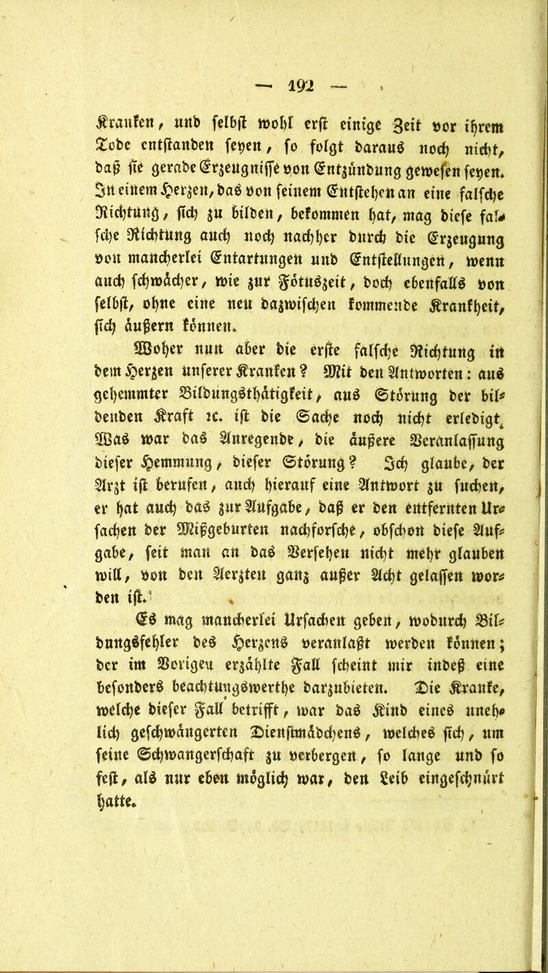 $ ran fett, unb felbjt wehr erft einige Seit oor ihrem Jtobe entffanben fetten, fo folgt barauö nod) nicht, ba^ fte gerabedr$eugmf]eoon dnt^unbung gewefen fe^en* 3n einem £eräen,ba$oon feinem dntjtebcnan eine falfdje Diichtnitg, (Id) bilben, befommen bat, mag biefe faf* fd>e Dichtung auch nod) nachher burch btc dr$engung üou mancherlei dntartnngen mtb dntffeilungeU, wenn auch fcbwädjer, wie jur gotu^eit, hoch ebenfalls Oon fetbjt, ob«^ eine neu bajwtfdjen fommeitbe Äranfbeit, jtch dußern fbnnett* SSober nun aber bte erfle falfdje Dichtung in bem bergen nuferer Traufen ? Mt ben Antworten; auS gehemmter SilbungStbatigfeit, auS Storung ber biU beuben $raft tc tji bte Sache noch nicht erlebigt^ 2ßaS war baS ^luregenbe, bie äußere SScrantaffung biefer Hemmung, biefer Storung? Sch glaube, ber $lr£t ift berufen, auch hierauf eine Antwort $n fucheu, er bat auch baS gur Aufgabe, baß er ben entfernten Urs fachen ber Mißgeburten naebforfebe, obfehott btefe Slufc gäbe, feit matt au baS SSerfeben nicht mehr glauben will, bon ben 2ler|ten ganj außer 21 cht gelaffen wor* ben tjlJ * & mag mancherlei Urfadien geben, wobttrd) fßiU bungSfebler beS jper^cnS oeranlaßt werben fbnnen; ber im Vorigen erzählte galt fcheint mir inbeß eine befonberS beachtungSwertbe bar^ubieten. £)ie Mxanfe, welche biefer galt betrifft, war baS $inb eines uneb* lid) gefcbwdngertcn IMenjtmdbdjenS, welches fleh, um feine Sdjwangerfchaft ju oerbergen, fo lange unb fo fcffc, als nur eben möglich war, ben Setb eingefchuurt batte. \