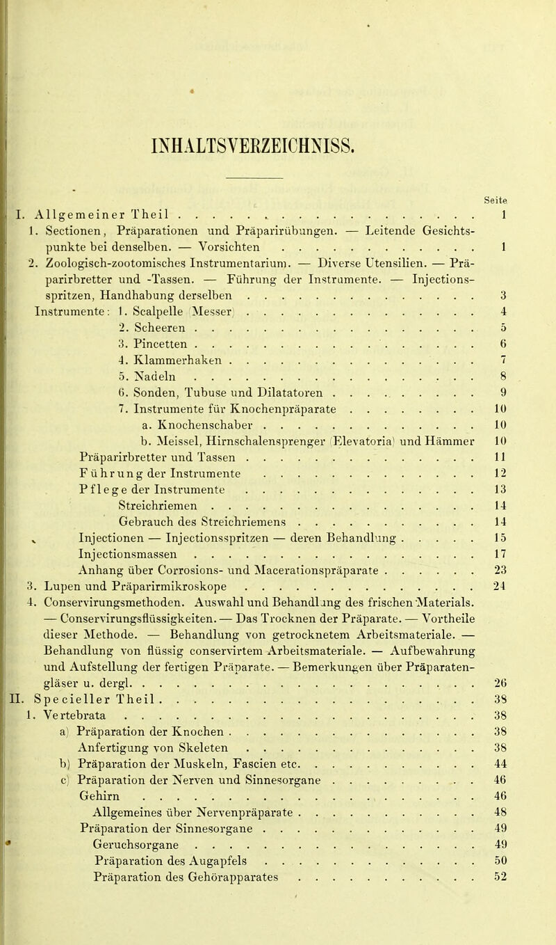 « INHALTSVERZEICHNISS. Seite I. Allgemeiner Theil 1 1. Sectionen, Präparationen und Präparirübungen. — Leitende Gesichts- punkte bei denselben. — Vorsichten 1 2. Zoologisch-zootomisches Instrumentarium. — Diverse Utensilien. — Prä- parirbretter und -Tassen. — Führung der Instrumente. — Injections- spritzen, Handhabung derselben 3 Instrumente: I. Scalpelle Messer, 4 2. Scheeren 5 3. Pincetten ' 6 4. Klammerhaken 7 5. Nadeln 8 0. Sonden, Tubuse und Dilatatoren 9 7. Instrumente für Knochenpräparate 10 a. Knochenschaber lü b. Meissel, Hirnschalensprenger (Elevatoria) und Hämmer 10 Präparirbretter und Tassen 11 F ührung der Instrumente 12 Pflege der Instrumente 13 Streichriemen 14 Gebrauch des Streichriemens 14 V Injectionen — Injectionsspritzen — deren Behandlung 15 Injectionsmassen 17 Anhang über Corrosions- und Macerationspräparate 23 3. Lupen und Präparirmikroskope 24 4. Conservirungsmethoden. Auswahl und Behandlang des frischen'Materials. — Conservirungsflüssigkeiten. — Das Trocknen der Präparate. — Vortheile dieser Methode. — Behandlung von getrocknetem Arbeitsmateriale. — Behandlung von flüssig conservirtem Arbeitsmateriale. — Aufbewahrung und Aufstellung der fertigen Präparate. — Bemerkungen über Präparaten- gläser u. dergl 20 II. Specieller Theil 3S 1. Vertebrata 38 a) Präparation der Knochen 38 Anfertigung von Skeleten 38 b) Präparation der Muskeln, Fascien etc 44 c) Präparation der Nerven und Sinnesorgane 46 Gehirn 46 Allgemeines über Nervenpräparate 48 Präparation der Sinnesorgane 49 ■ Gei'uchsorgane 49 Präparation des Augapfels 50 Präparation des Gehörapparates 52