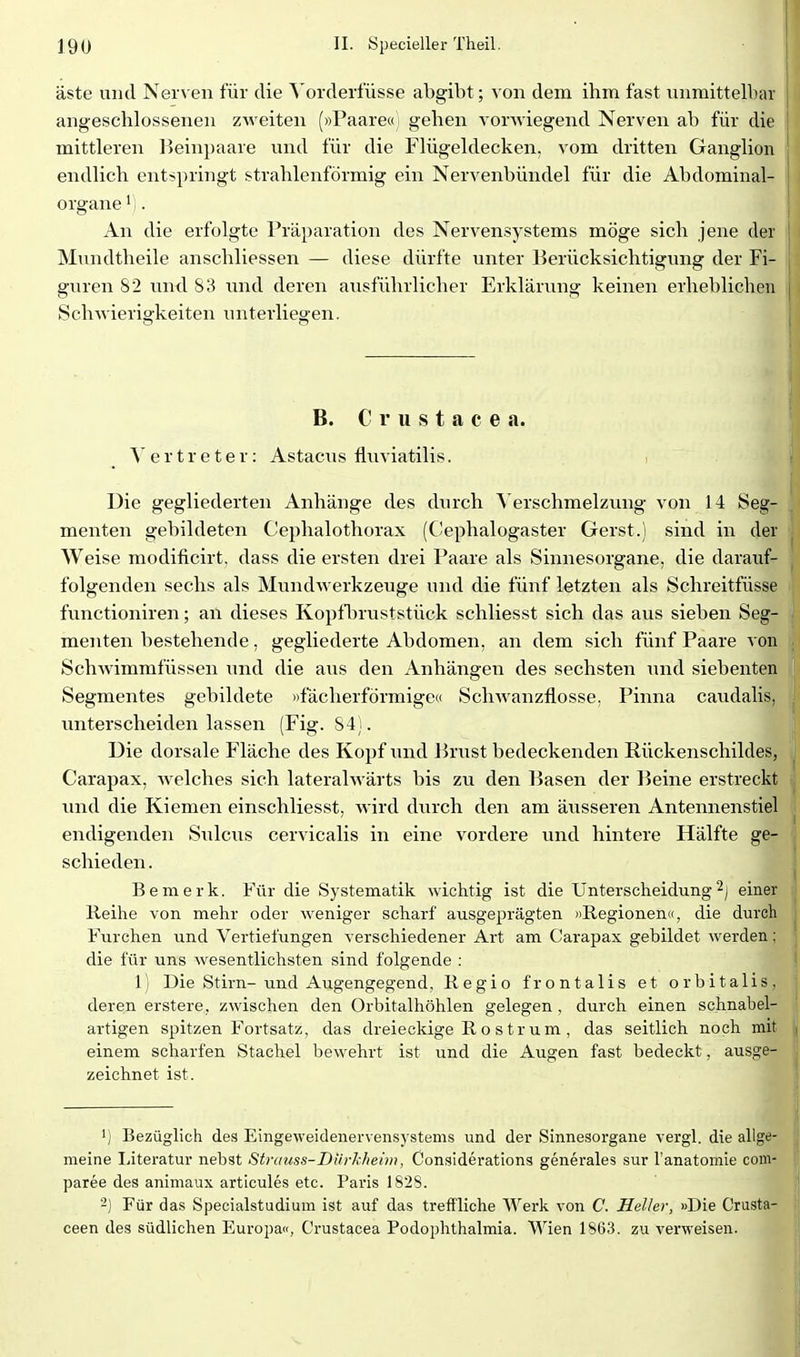 äste und Nerven für die Yorderfüsse abgibt; von dem ihm fast unmittelbar angeschlossenen zweiten (»Paare« gehen vorwiegend Nerven ab für die mittleren Beinpaare und für die Flügeldecken, vom dritten Ganglion endlich entspringt strahlenförmig ein Nervenbündel für die Abdominal- organe ' . An die erfolgte Präparation des Nervensystems möge sich jene der Mundtheile anschliessen — diese dürfte unter Berücksichtigung der Fi- guren S2 und 83 und deren ausführlicher Erklärung keinen erheblichen Schwierigkeiten unterliegen. B. C r u s t a c e a. Vertreter: Astacus fluviatilis. Die gegliederten Anhänge des durch Verschmelzung von 14 Seg- menten gebildeten Cephalothorax (C!ephalogaster Gerst.) sind in der Weise modificirt, dass die ersten drei Paare als Sinnesorgane, die darauf- folgenden sechs als Mundwerkzeuge und die fünf letzten als Schreitfüsse functioniren; an dieses Kopfliruststück schliesst sich das aus sieben Seg- menten bestehende, gegliederte Abdomen, an dem sich fünf Paare von Schwimmfüssen und die aus den Anhängen des sechsten und siebenten Segmentes gebildete «fächerförmige« ScliAvanzflosse, Pinna caudalis, unterscheiden lassen (Fig. 84). Die dorsale Fläche des Kopf und hnxst bedeckenden Rückenschildes, Carapax, welches sich lateralwärts bis zu den Basen der Beine erstreckt und die Kiemen einschliesst, Avird durch den am äusseren Antennenstiel endigenden Sulcus cervicalis in eine vordere und hintere Hälfte ge- schieden . Bemerk. Für die Systematik wichtig ist die Unterscheidung einer Reihe von mehr oder weniger scharf ausgeprägten »Regionen«, die durch Furchen und Vertiefungen verschiedener Ar-t am Carapax gebildet werden; die für uns wesentlichsten sind folgende : 1) Die Stirn-und Augengegend, Regio frontalis et orbitalis, deren erstere, zwischen den Orbitalhöhlen gelegen , durch einen schnabel- artigen spitzen Fortsatz, das dreieckige Rostrum, das seitlich noch mit einem scharfen Stachel bewehrt ist und die Augen fast bedeckt, ausge- zeichnet ist. 1) Bezüglich des Eingeweidenervensj stems und der Sinnesorgane vergl. die allge- meine Literatur nebst Strauss-Diirkheim, Considerations generales sur l'anatomie com- paree des animaux articules etc. Paris 1828. -) Für das Specialstudium ist auf das treffliche Werk von C. Heller, »Die Crusta- ceen des südlichen Europa«, Crustacea Podophthalmia. Wien 1863. zu verweisen.