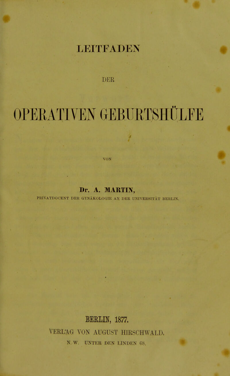 LEITFADEN DER OPERATIVEN GEBURTSHÜLFE 4 i VON Dr. A. MARTIN, PRIVATDOCENT DER GYNÄKOLOGIE AN DER UNIVERSITÄT BERLIN. BERLIN, 1877. VERL'AG VON AUGUST HIRSCHWALD. N. W. UNTER DEN LINDEN G8. •