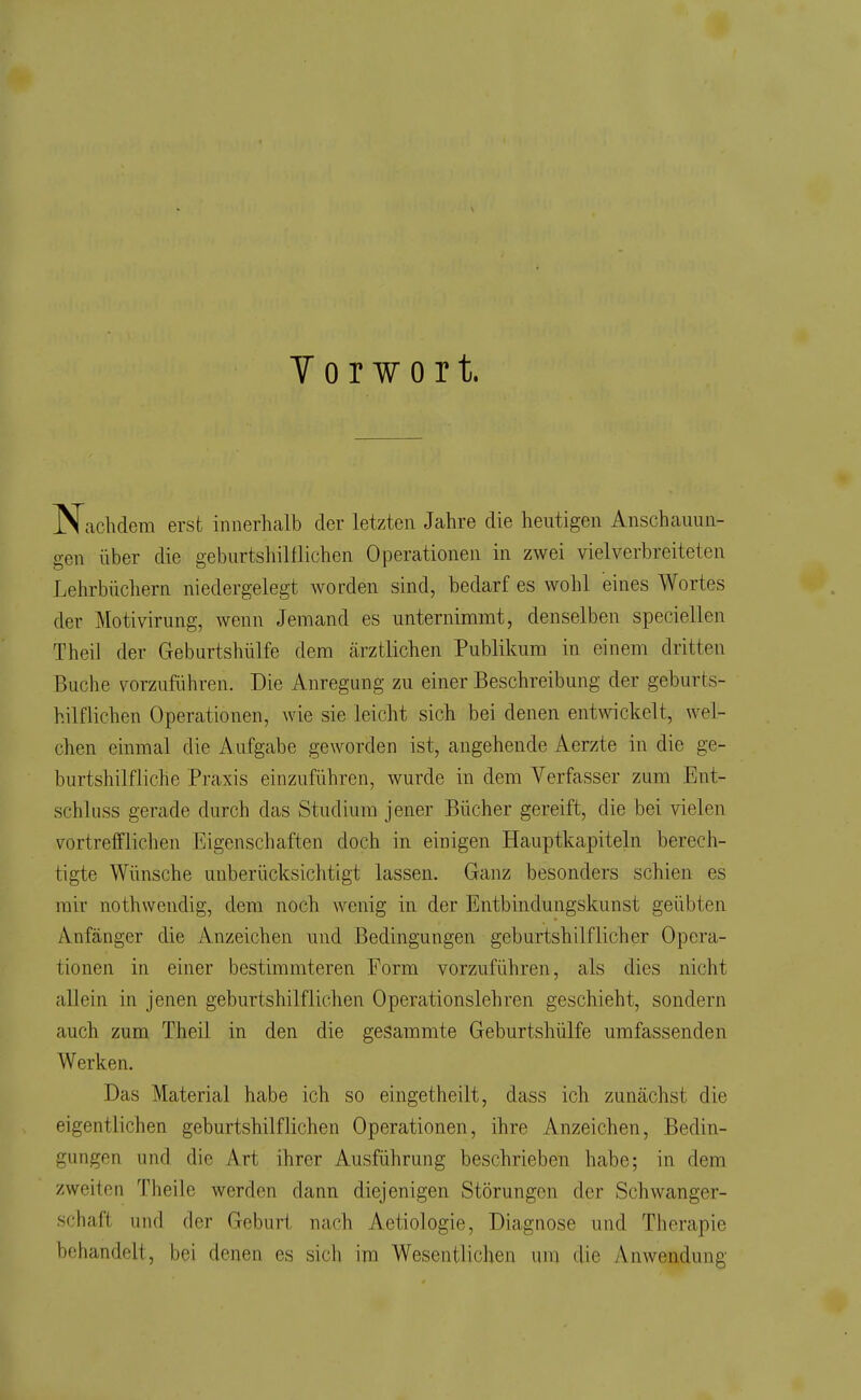 Vorwort. Nachdem erst innerhalb der letzten Jahre die heutigen Anschauun- gen über die geburtshilflichen Operationen in zwei vielverbreiteten Lehrbüchern niedergelegt worden sind, bedarf es wohl eines Wortes der Motivirung, wenn Jemand es unternimmt, denselben speciellen Theil der Geburtshülfe dem cärztlichen Publikum in einem dritten Buche vorzuführen. Die Anregung zu einer Beschreibung der geburts- hilflichen Operationen, wie sie leicht sich bei denen entwickelt, wel- chen einmal die Aufgabe geworden ist, angehende Aerzte in die ge- burtshilfliche Praxis einzuführen, wurde in dem Verfasser zum Ent- schluss gerade durch das Studium jener Bücher gereift, die bei vielen vortrefflichen Eigenschaften doch in einigen Hauptkapiteln berech- tigte Wünsche unberücksichtigt lassen. Ganz besonders schien es mir nothwendig, dem noch wenig in der Entbindungskunst geübten Anfänger die Anzeichen und Bedingungen geburtshilflicher Opera- tionen in einer bestimmteren Form vorzuführen, als dies nicht allein in jenen geburtshilflichen Operationslehren geschieht, sondern auch zum Theil in den die gesammte Geburtshülfe umfassenden Werken, Das Material habe ich so eingetheilt, dass ich zunächst die eigentlichen geburtshilflichen Operationen, ihre Anzeichen, Bedin- gungen und die Art ihrer Ausführung beschrieben habe; in dem zweiten Theile werden dann diejenigen Störungen der Schwanger- schaft und der Geburt nach Aetiologie, Diagnose und Therapie behandelt, bei denen es sich im Wesentlichen uni die Anwendung