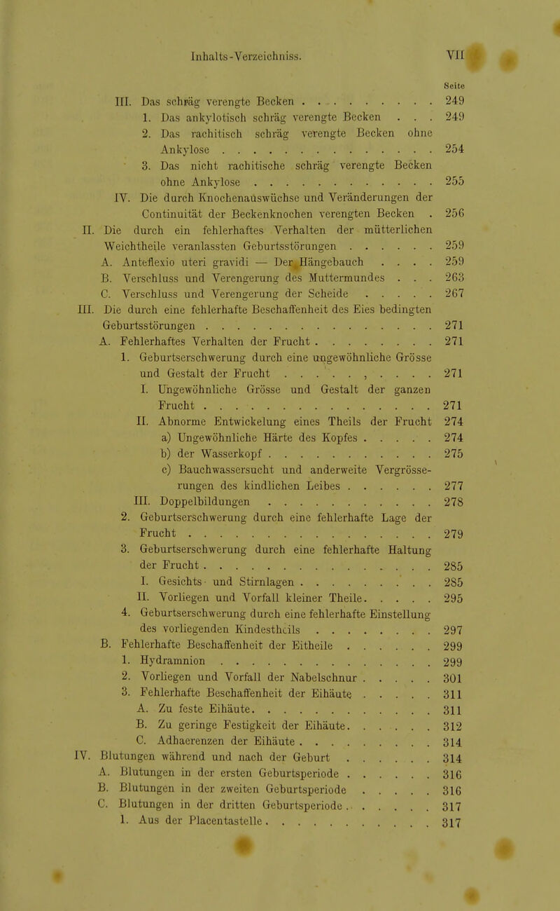 Seite III. Das schpäg verengte Becken 249 1. Das ankylotisch schräg verengte Becken . . . 249 2. Das rachitisch schräg verengte Becken ohne Ankylose 254 3. Das nicht rachitische schräg verengte Becken ohne Ankylose 255 IV. Die durch Knochenauswüchse und Veränderungen der Continuität der Beckenknochen verengten Becken . 256 II. Die durch ein fehlerhaftes Verhalten der mütterlichen Weichtheile veranlassten Geburtsstörungen 259 A. Anteflexio uteri gravidi — Der^Hängebauch .... 259 B. Verschluss und Verengerung des Muttermundes . . . 263 C. Verschluss und Verengerung der Scheide 267 III. Die durch eine fehlerhafte Beschaffenheit des Eies bedingten Geburtsstörungen 271 A. Fehlerhaftes Verhalten der Frucht 271 1. Geburtserschwerung durch eine ungewöhnliche Grösse und Gestalt der Frucht 271 I. Ungewöhnliche Grösse und Gestalt der ganzen Frucht 271 II. Abnorme Entwickelung eines Theils der Frucht 274 a) Ungewöhnliche Härte des Kopfes 274 b) der Wasserkopf 275 c) Bauchwassersucht und anderweite Vergrösse- rungen des kindlichen Leibes 277 in. Doppelbildungen 278 2. Geburtserschwerung durch eine fehlerhafte Lage der Frucht 279 3. Geburtserschwerung durch eine fehlerhafte Haltung der Frucht 285 I. Gesichts- und Stirnlagen . 285 II. Vorliegen und Vorfall kleiner Theile 295 4. Geburtserschwerung durch eine fehlerhafte Einstellung des vorliegenden Kindesthcils 297 B. Fehlerhafte Beschaffenheit der Eitheile 299 1. Hydramnion 299 2. Vorliegen und Vorfall der Nabelschnur 301 3. Fehlerhafte Beschaffenheit der Eihäute 311 A. Zu feste Eihäute 311 B. Zu geringe Festigkeit der Eihäute 312 C. Adhaerenzen der Eihäute 314 IV. Blutungen während und nach der Geburt 314 A. Blutungen in der ersten Geburtsperiode 316 B. Blutungen in der zweiten Geburtsperiode 316 C. Blutungen in der dritten Geburtsperiode. 317 1. Aus der Placentastelle 317