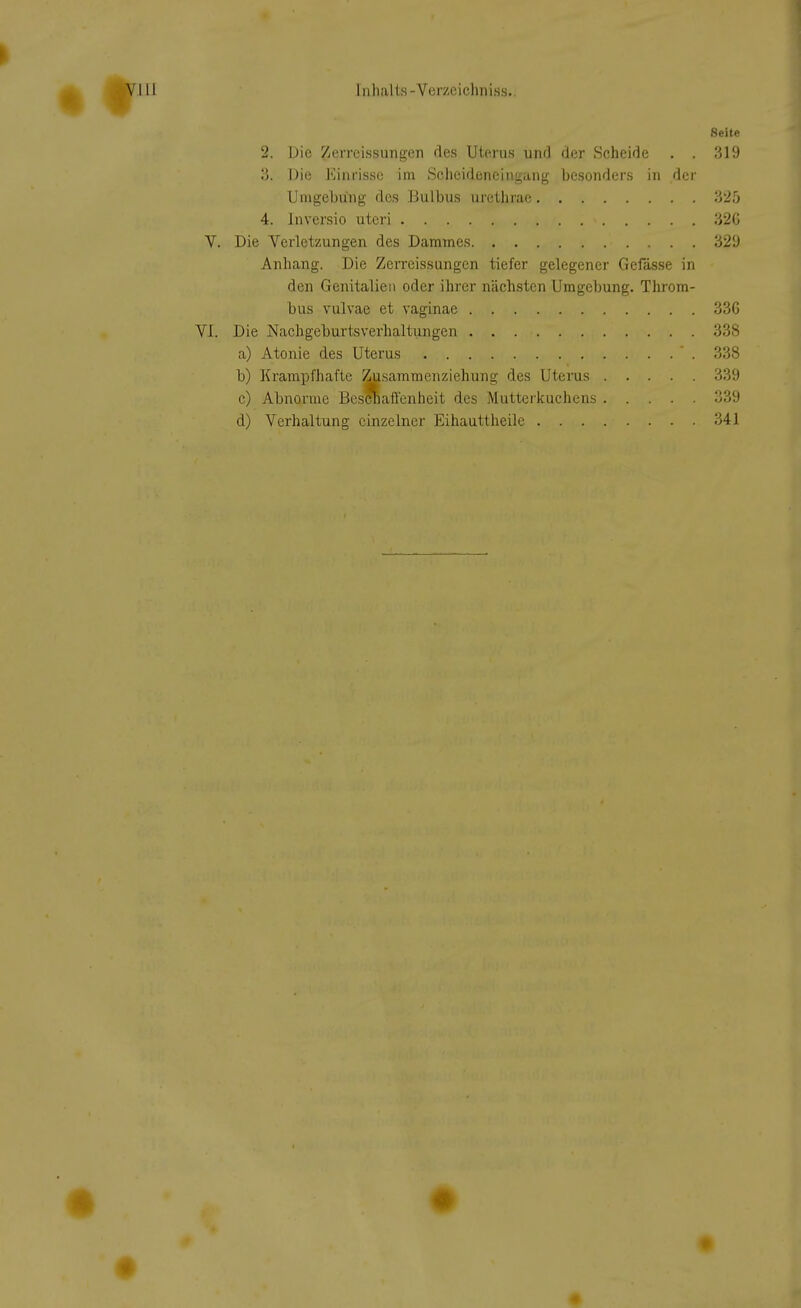 Seite 2. Die Zerreissungen des Uterus und der Scheide . . 319 3. Die Einrisse im Schcideneiugang besonders in der Umgebung des Bulbus urethrae 325 4. Inversio uteri 320 Die Verletzungen des Dammes 32'J Anhang. Die Zerreissungen tiefer gelegener Gefässe in den Genitalien oder ihrer nächsten Umgebung. Throm- bus vulvae et vaginae 336 Die Nachgeburtsverhaltungen 338 a) Atonie des Uterus 338 b) Krampfhafte Zusammenziehung des Uterus 339 c) Abnorme Beschaffenheit des Mutterkuchens 339 d) Verhaltung einzelner Eihauttheile 341