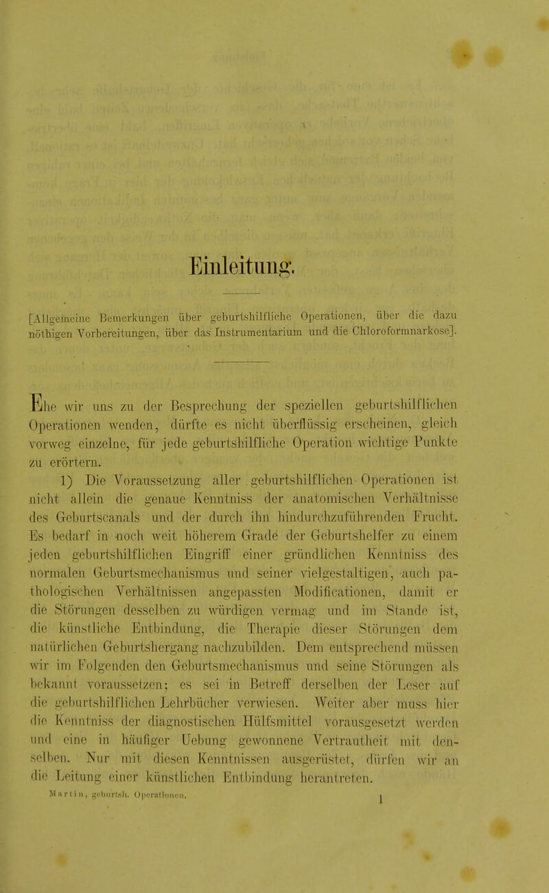 Einleitung. [Allgemeine Bemerkungen über geburtshilfliche Operationen, über die dazu nöthigen Vorbereitungen, über das Instrumentarium und die Chloroformnarkose]. Ehe wir uns zu der Besprechung der speziellen geburtshilflichen Operationen wenden, dürfte es nicht überflüssig erscheinen, gleich vorweg einzelne, für jede geburtshilfhche Operation wichtige Punkte zu erörtern. 1) Die Voraussetzung aller geburtshilflichen Operationen ist nicht allein die genaue Kenntniss der anatomischen Verhältnisse des Geburtscanais und der durch ihn liindurchzuführenden Frucht. Es bedarf in -noch weit höherem Grade der Geburtshelfer zu einem jeden geburtshilflichen Eingrilf einer gründlichen Kenntniss des normalen Gcburtsmeclianismus und seiner vielgestaltigen, auch pa- thologischen Verhältnissen angepassten Modificationen, damit er die Störungen desselben zu würdigen vermag und im Stande ist, künstliche Entbindung, die Therapie dieser Störungen dem natürlichen Geburtshergang nachzubilden. Dem entsprechend müssen wir im Folgenden den Geburtsmechanismus und seine Störungen als bekannt voraussetzen; es sei in Betreff derselben der Leser auf die geburtshilflichen Lehrbücher verwiesen. Weiter aber muss hier die Kenntniss der diagnostischen Hülfsmitlel vorausgesetzt werden und eine in häufiger üebung gewonnene Vertrautheit mit den- selben. Nur mit diesen Kenntnissen ausgerüstet, düi-fen wir an flio Leitung einer künstlichen Entbindung herantreten.