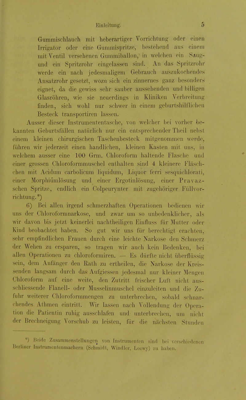 Gummischlauch mit heberartiger Vorrichtung oder einen Irrigator oder eine Gunnnispritze, bestehend aus einem mit Ventil versehenen Giunmiballon, in welchen ein SAiig- und ein Spritzrohr eingelassen sind. An das Spritzrolir werde ein nach jedesmaligem Gebrauch aiiszukocliendes Ansatzrohr gesetzt, wozu sich ein zimiernes ganz besonders eignet, da die gewiss sehr sauber aussehenden und billigen Glasröhren, wie sie neuerdings in Kliniken Verbreitung finden, sich wohl nur schwer in einem gebui-tshilfliehen Besteck transportiren lassen. Ausser dieser Instrumententasche, von welcher bei vorbei' be- kannten Geburtsfällen natürlich nur ein entsprechender Theil nebst einem kleinen chirurgischen Taschenbesteck mitgenommen werde, führen wir jederzeit einen handliclien, kleinen Kasten mit uns, in welchem ausser eine 100 Grm. Chloroform haltende Flasche und einer grossen Chloroformmuschel enthalten sind 4 kleinere b'läsch- chen mit Acidum carbolicum liquidum, Liquor ferri sesquichlorati, einer Morphiümlösung und einer Ergotinlösung, einer Pravaz- schen Spritze, endlich ein Colpeurynter mit zugehöriger Füllvor- richtung. *) 6) Bei allen irgend schmerzhaften Operationen bedienen wir uns der Chloroformnarkose, und zwar um so unbedenklicher, als wir davon bis jetzt keinerlei nachtheiligen Einfluss für IMutter odei- Kind beobachtet haben. So gut wir uns für berechtigt erachten, seiir empfindlichen Frauen durch eine leichte Narkose den Schmerz der Weilen zu ersparen, so tragen wir auch kein J3edenken, bei allen Operationen zu chloroformiren. — Es dürfte nicht überllüssig sein, dem Anfänger den Rath zu ertheilen, die Narkose der Kreis- senden langsam durch das A.ufgiessen jedesmal nur kleiner Mengen Chloroform auf eine weite, den Zutritt frischer Luft nicht aiis- schliessende Flanell- oder Musselinmuschel einzuleiten und die Zu- fuhr weiterer Chloroformmengen zu unterbrechen, sobald schnar- chendes Athmen eintritt. Wir lassen nach Vollendung dor Opei-;»- tion die Patientin ruhig aussclilafen und unterbrechen, um niciil der Brechneigung Vorschub zu leisten, für die nächsten Stunden *) Boif.lc Zusammenstellungen von Instrumenten sind \w\ verschicrlonon Berliner Instrumentenmachern (Schmidt, Windier, Louwy) zu haben.