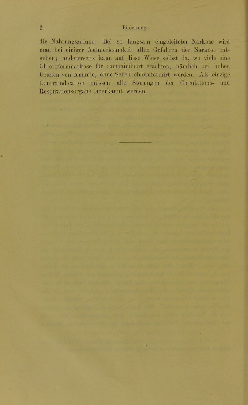 die Nahrungszufuhr. Bei so langsam eingeleiteter Narkose wird man bei einiger Aufmerksamkeit allen Gefahren der Narkose ent- gehen; andererseits kann aul diese Weise selbst da, wo viele eine Chloroformnarkose für contraiiidicirt erachten, nämlich bei hohen Graden von Anämie, ohne Scheu chloroforrairt werden. Als einzige Contraindication müssen alle Störungen der Circulations- und Respirationsorgane anerkannt werden.