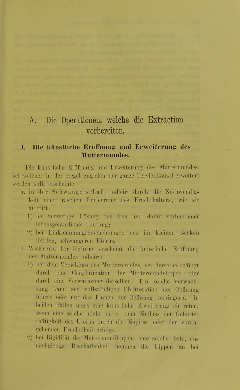 A. Die Operationen, welche die Extraction vorbereiten. I. Die künstliche Eröffnung: und Erweiterung des Muttermundes. Die künstliclie Eröffnung und Erweiterung des Muttermundes, bei welcher in der Regel zugleich der ganze Cer\dcalkancal erweitert werden soll, erscheint: a. in der Schwangerschaft indicirt durch die Nothwcndig- keit einer raschen Entleerung des Fruchthalters, Avic sie auftritt: 1) bei vorzeitiger Lösung des Eies und damit verbundener lebensgefährlicher Blutung; 2) bei Einklemmungserscheinungen des im Jcleinen Becken lixirten, schwangeren Uterus. b. Während der Geburt erscheint die künstliche Eröffnung des Muttermundes indicirt: 1) bei dem Verschluss des Muttermundes, sei derselbe bedingt durch eine Conglutination der Muttermundslippen oder durch eine Verwachsung derselben. Ein solche Verwach- sung kann zur vollständigen Oblitteration der Oeffnung führen oder nur das Lumen der Oeffnung verringern. In beiden Fällen muss eine künstliche Erweiterung eintreten, wenn eine solche nicht unter dem Einfluss der Geburts- thätigkcit des Uterus durch die Eispitze oder den \'oi'an- gchcnden Fruchttheil erfolgt. 2) bei Rigidität der Multermundlippen; eine solche feste, un- nachgiebige Bescliaffenheil, nehmen die Lippen an bei