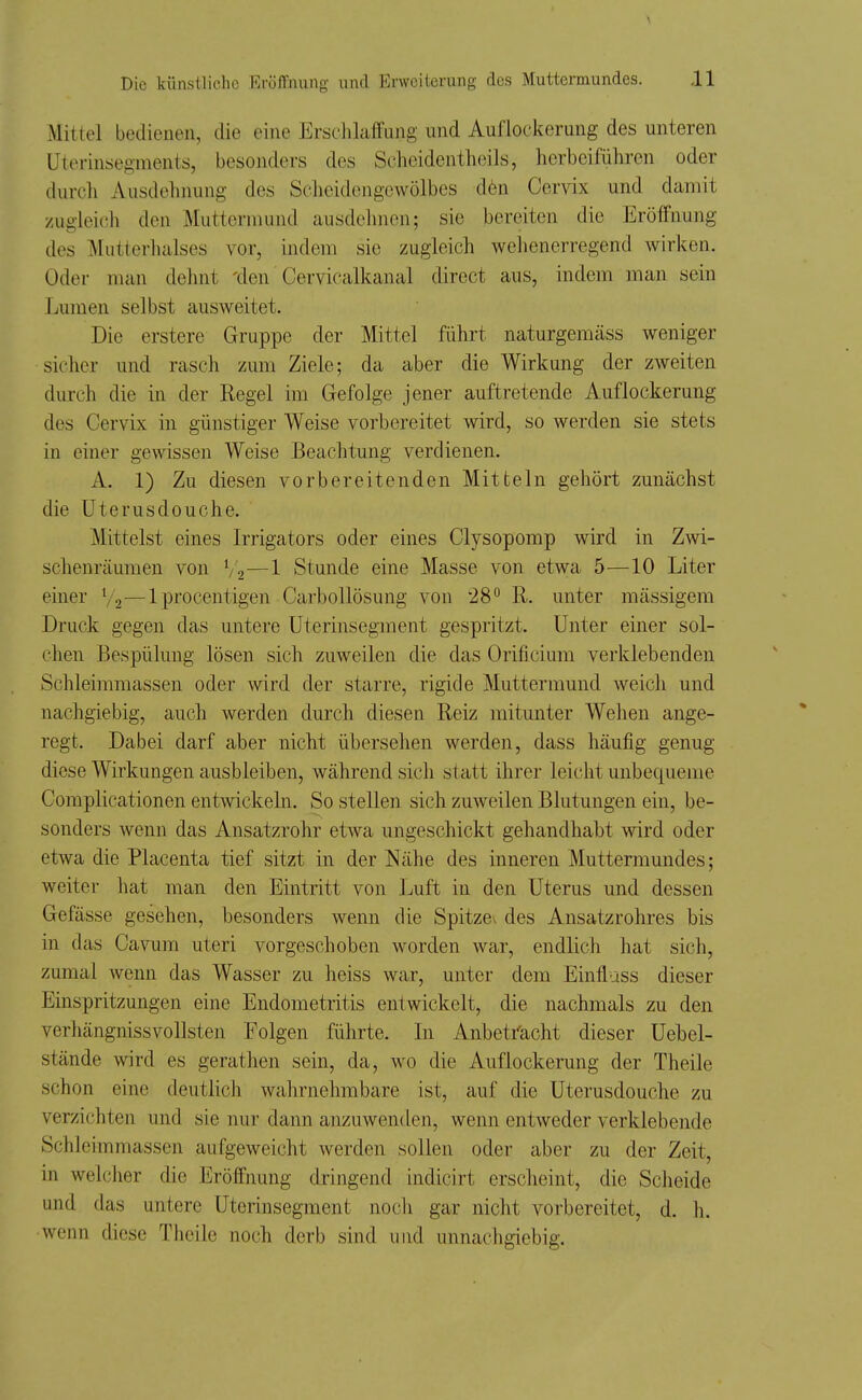 Mittel bedienen, die eine ErsclilaffLing und Auflockerung des unteren Uterinsegments, besonders des Schcidentheils, herbeiführen oder durch Ausdelinung des Scheidengewölbes dön Cervix und damit zugleich den Muttormund ausdehnen; sie bereiten die Eröffnung des Miitterhalses vor, indem sie zugleich wehenerregend wirken. Oder man dehnt 'den Cervicalkanal direct aus, indem man sein Lumen selbst ausweitet. Die erstere Gruppe der Mittel führt naturgemäss weniger sicher und rasch zum Ziele; da aber die Wirkung der zweiten durch die in der Regel im Gefolge jener auftretende Auflockerung des Cervix in günstiger Weise vorbereitet wird, so werden sie stets in einer gewissen Weise Beachtung verdienen. A. 1) Zu diesen vorbereitenden Mitteln gehört zunächst die Uterusdouche. Mittelst eines Irrigators oder eines Clysopomp wird in Zwi- schenräumen von V2—1 Stunde eine Masse von etwa 5—10 Liter einer V2—Iprocentigen Carbollösung von 28° R. unter mässigem Druck gegen das untere üterinsegment gespritzt. Unter einer sol- chen Bespülung lösen sich zuweilen die das Orificium verklebenden Schleiramassen oder wird der starre, rigide Muttermund weich und nachgiebig, auch werden durch diesen Reiz mitunter Wehen ange- regt. Dabei darf aber nicht übersehen werden, dass häufig genug diese Wirkungen ausbleiben, während sich statt ihrer leicht unbequeme Complicationen entwickeln. So stellen sich zuweilen Blutungen ein, be- sonders wenn das Ansatzrolir etwa ungeschickt gehandhabt wird oder etwa die Placenta tief sitzt in der Nähe des inneren Muttermundes; weiter hat man den Eintritt von Luft in den Uterus und dessen Gefässe gesehen, besonders wenn die Spitze^ des Ansatzrohres bis in das Cavum uteri vorgeschoben worden war, endlich hat sich, zumal wenn das Wasser zu heiss war, unter dem Einfluss dieser Einspritzungen eine Endometritis entwickelt, die nachmals zu den verhängnissvollsten Folgen führte. In Anbeti'acht dieser Uebel- stände wird es gerathen sein, da, wo die Auflockerung der Theile schon eine deutlich wahrnehmbare ist, auf die Uterusdouche zu verzichten und sie nur dann anzuwenden, wenn entweder verklebende Schleimmassen aufgeweicht werden sollen oder aber zu der Zeit, in welcher die Eröffnung dringend indicirt erscheint, die Scheide und das untere Uterinsegment noch gar nicht vorbereitet, d. h. wenn diese Theile noch derb sind und unnachgiebig.