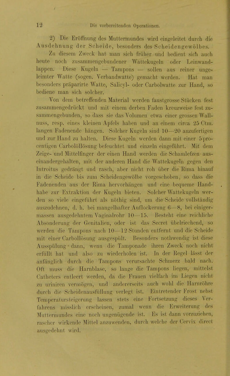 2) Die EröÜniing des Muttermundes wird eingeleitet durch die Ausdehnung der Scheide, besonders des Scheidengewölbes. Zu diesem Zweck hat man sich frülier und bedient sich auch heute noch zusammengebundener Wattekugehi oder Leinwand- lappen. Diese Kugeln — Tampons — sollen aus reiner unge- leimter Watte (sogen. Verbandwatte) gemacht werden. Hat man besonders präparirte Watte, Salicyl- oder Carbolwatte. zur Hand, so bediene man sich solcher. Von dem betreffenden Material werden faustgrosse Stücken fest zusammengedrückt und mit einem derben Faden kreuzweise fest zu- sammengebunden, so dass sie das Volumen etwa einer grossen Wall- nuss, resp. eines kleinen Apfels haben und an einem circa 25 Ctm. langen Fadenende hängen. Solcher Kugeln sind 10—20 anzufertigen und zur Hand zu halten. Diese Kugeln werden dann mit einer 5 pro- centigen CarbolöUösung befeuchtet und einzeln eingeführt. Mit dem Zeige- und Mittelfinger der einen Hand werden die Schamlefzen aus- einandergehalten, mit der anderen Hand die Wattekugeln gegen den Introitus gedrängt und rasch, aber nicht roh über die Rhna hinauf in die Scheide bis zum Scheidengewölbe vorgeschoben, so dass die Fadenenden aus der Rima hervorhängen und eine bequeme Hand- habe zur Extraktion der Kugeln bieten. Solcher Wattekugeln Aver- den so viele eingeführt als nöthig sind, um die Scheide vollständig auszudehnen, d. h. bei mangelhafter Auflockerung 6—8, bei einiger- massen ausgedehntem Vaginalrohr 10—15. Besteht eine reichliche Absonderung der Genitalien, oder ist das Secret übelriechend, so werden die Tampons nach 10—12 Stunden entfernt und die Scheide mit einer CarboUösung ausgespült. Besonders nothwendig ist diese Ausspülung • dann, wenn die Tamponade ihren Zweck noch nicht erfüllt hat und also zu wiederholen' ist. In der Regel lässt der anfänglich durch die Tampons verursachte Schmerz bald nach. Oft muss die Harnblase, so lange die Tampons liegen, mittelst Oatheters entleert werden, da die Frauen vielfach im Liegen niclit zu uriniren vermögen, und andererseits auch wohl die Harnröhre durch die Scheidenausfüllung verlegt ist. Eintretender Frost nebst Temperatursteigerung lassen stets eine Fortsetzung dieses Ver- fahrens misslich erscheinen, zumal wenn dir hlrweiterung des Muttermundes eine noch ungenügende ist. Es ist dann vorzuzielien, rascher wirkende Mitt.el anzuwenden, durch welche der Cervix direct ausgedehnt wird.