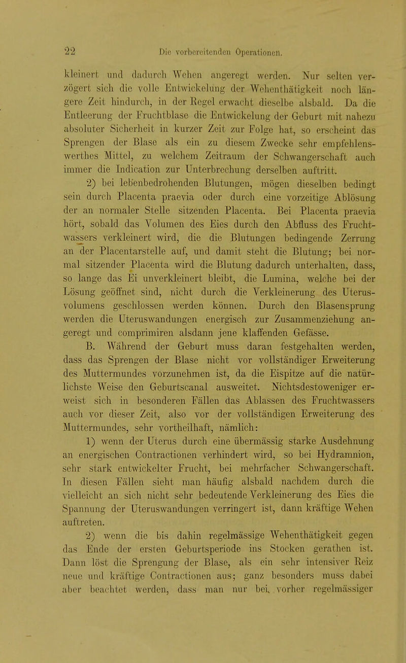 kleiner!, und dadurch Wehen angeregt werden. Nur selten ver- zögert sich die volle Entwickelung der Wohonthätigkeit noch län- gere Zeit hindui-cli, in der Regel erwacht dieselbe alsbald. Da die Entleerung der Fruchtblase die Entwickelung der Geburt mit nahezu absoluter Sicherheit in kurzer Zeit zur Folge hat, so erscheint das Sprengen der Blase als ein zu diesem Zwecke sehr empfehlens- werthea Mittel, zu Avelchem Zeitraum der Schwangerschaft auch immer die Indicatioii zur Unterbrechung derselben auftritt. 2) bei lebenbedrohenden Blutungen, mögen dieselben bedingt sein durch Placenta praevia oder durch eine vorzeitige Ablösung der an normaler Stelle sitzenden Placenta. Bei Placenta praevia hört, sobald das Volumen des Eies durch den Abfluss des Frucht- wassers verkleinert wird, die die Blutungen bedingende Zerrung an der Placentarstelle auf, und damit steht die Blutung; bei nor- mal sitzender Placenta wird die Blutung dadurch unterhalten, dass, so lange das Ei unverkleinert bleibt, die Lumina, welche bei der Lösung geöffnet sind, nicht durch die Verkleinerung des Uterus- volumens geschlossen werden können. Durch den Blasensprung werden die Uteruswandungen energisch zur Zusammenziehung an- geregt und comprimiren alsdann jene klaffenden Gefässe. B. Während der Geburt muss daran festgehalten werden, dass das Sprengen der Blase nicht vor vollständiger Erweiterung des Muttermundes vorzunehmen ist, da die Eispitze auf die natür- lichste Weise den Geburtscanal ausweitet. Nichtsdestoweniger er- weist sich in besonderen Fällen das Ablassen des Fruchtwassers auch vor dieser Zeit, also vor der vollständigen Erweiterung des Muttermundes, sehr vortheilhaft, nämlich: 1) wenn der Uterus durch eine übermässig starke Ausdehnung an energischen Contractionen verhindert wird, so bei Hydramnion, sehr stark entwickelter Frucht, bei mehrfacher Schwangerschaft. Li diesen Fällen sieht man häufig alsbald nachdem durch die vielleicht an sich nicht sehr bedeutende Verkleinerung des Eies die Spannung der Uteruswandungen verringert ist, dann kräftige Wehen auftreten. 2) wenn die bis dahin regelmässige Wehenthätigkeit gegen das Ende der ersten Geburtsperiode ins Stocken gcrathen ist. Dann löst die Sprengung der Blase, als ein sehr intensiver Reiz neue und kräftige Contractionen aus; ganz besonders muss dabei aber beachtet werden, dass man nur bei vorher regelmässiger