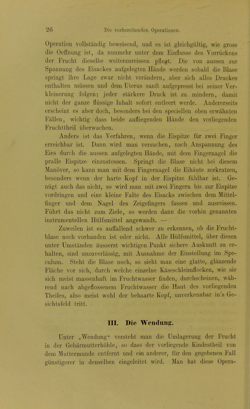 Operation vollständig beweisend, und es ist gleichgültig, wie gross die Oefifnung ist, da nunmehr unter dem Einflüsse des Vorrückens der Frucht dieselbe weiterzureissen pflegt. Die von aussen zur Spannung des Eisackes aufgelegten Hände werden sobald die Blase springt ihre Lage zwar nicht verändern, aber sich alles Druckes enthalten müssen und dem Uterus sanft aufgepresst bei seiner Ver- kleinerung folgen; jeder stärkere Druck ist zu mindern, damit nicht der ganze flüssige Inhalt sofort entleert werde. Andererseits erscheint es aber doch, besonders bei den speciellen oben erwähnten Fällen, wichtig dass beide aufliegenden Hände den vorliegenden Fruchttheil überwachen. Anders ist das Verfahren, wenn die Eispitze für zwei Finger erreichbar ist. Dann wird man versuchen, nach Anspannung des Eies durch die aussen aufgelegten Hände, mit dem Fingernagel die pralle Eispitze einzustossen. Springt die Blase nicht bei diesem Manöver, so kann man mit dem Fingernagel die Eihäute zerkratzen, besonders wenn der harte Kopf in der Eispitze fühlbar ist. Ge- nügt auch das nicht, so wird man mit zwei Fingern bis zur Eispitze vordringen und eine kleine Falte des Eisacks zwischen dem Mittel- finger und dem Nagel des Zeigefingers fassen und ausreissen. Führt das nicht zum Ziele, so werden dann die vorhin genannten instrumentellen Hülfsmittel angewandt. — Zuweilen ist es auffallend schwer zu erkennen, ob die Frucht- blase noch vorhanden ist oder nicht. Alle Hülfsmittel, über diesen unter Umständen äusserst wichtigen Punkt sichere Auskunft zu er- halten, sind unzuverlässig, mit Ausnahme der Einstellung im Spe- culum. Steht die Blase noch, so sieht man eine glatte, glänzende Fläche vor sich, durch welche einzelne Käseschleimflocken, wie sie sich meist massenhaft im Fruchtwasser finden, durchscheinen, wäh- rend nach abgeflossenem Fruchtwasser die Haut des vorliegenden Theiles, also meist wohl der behaarte Kopf, unverkennbar in's Ge- sichtsfeld tritt. III. Die Wendung. Unter „Wendung versteht man die Umlagerung der Frucht in der Gebärmutterhöhle, so dass der vorliegende Kindestheil von dem Muttermunde entfernt und ein anderer, für den gegebenen Fall günstigerer in denselben eingeleitet wird. Man hat diese Opera-