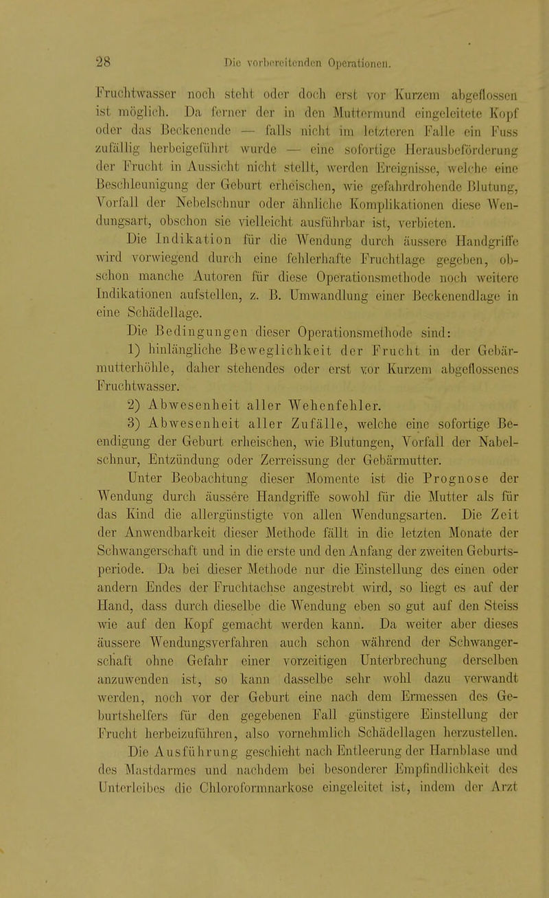 Fruclitwasscr noch steht oder docli erst vor Kurzem abgeflossen ist möglich. Da ferner der in den Muttermund eingeleitete Kopf oder das Beckenende — falls nicht im letzteren Falle ein Fuss zufällig herbeigeführt wurde — eine sofortige Herausbeförderung der Frucht in Aussicht nicht stellt, werden Ereignisse, welche eine Beschleunigung der Geburt erheischen, wie gefahrdrohende Blutung, Vorfall der Nebelschnur oder ähnliche Komplikationen diese AVen- dungsart, obschon sie vielleicht ausführbar ist, verbieten. Die Indikation für die Wendung durch äussere Handgriffe wird vorwiegend durch eine felilerhafte Fruchtlage gegeben, ob- schon manche Autoren für diese Operationsmethode noch weitere Indikationen aufstellen, z. B. Umwandlung einer Beckenendlage in eine Schädellage. Die Bedingungen dieser Operationsmethode sind: 1) hinlängliche Beweglichkeit der Frucht in der Gebär- mutterhühle, daher stehendes oder erst vor Kurzem abgeflossenes Fruchtwasser. 2) Abwesenheit aller Wehenfehler. 3) Abwesenheit aller Zufälle, welche eine sofortige Be- endigung der Geburt erheischen, wie Blutungen, Vorfall der Nabel- schnur, Entzündung oder Zerreissung der Gebärmutter. Unter Beobachtung dieser Momente ist die Prognose der Wendung durch äussere Handgriffe sowohl für die Mutter als für das Kind die allergünstigte von allen Wendungsarten. Die Zeit der Anwendbarkeit dieser Methode fällt in die letzten Monate der Schwangerschaft und in die erste und den Anfang der zweiten Geburts- periode. Da bei dieser Methode nur die Einstellung des einen oder andern Endes der Fruchtachse angestrebt wird, so liegt es auf der Hand, dass durch dieselbe die Wendung eben so gut auf den Steiss wie auf den Kopf gemacht werden kann. Da weiter aber dieses äussere Wendungsverfahren auch schon während der Schwanger- schaft ohne Gefahr einer vorzeitigen Unterbrechung derselben anzuwenden ist, so kann dasselbe sehr wohl dazu verwandt werden, noch vor der Geburt eine nach dem Ermessen des Ge- burtshelfers für den gegebenen Fall günstigere Einstellung der Frucht herbeizuführen, also vornehmlich Schädellagen herzustellen. Die Ausführung geschieht nach Entleerung der Harnblase und des Mastdarmes und nachdem bei besonderer Empfindlichkeit des Unterleibes die Chloroformnarkose eingeleitet ist, indem der Arzt