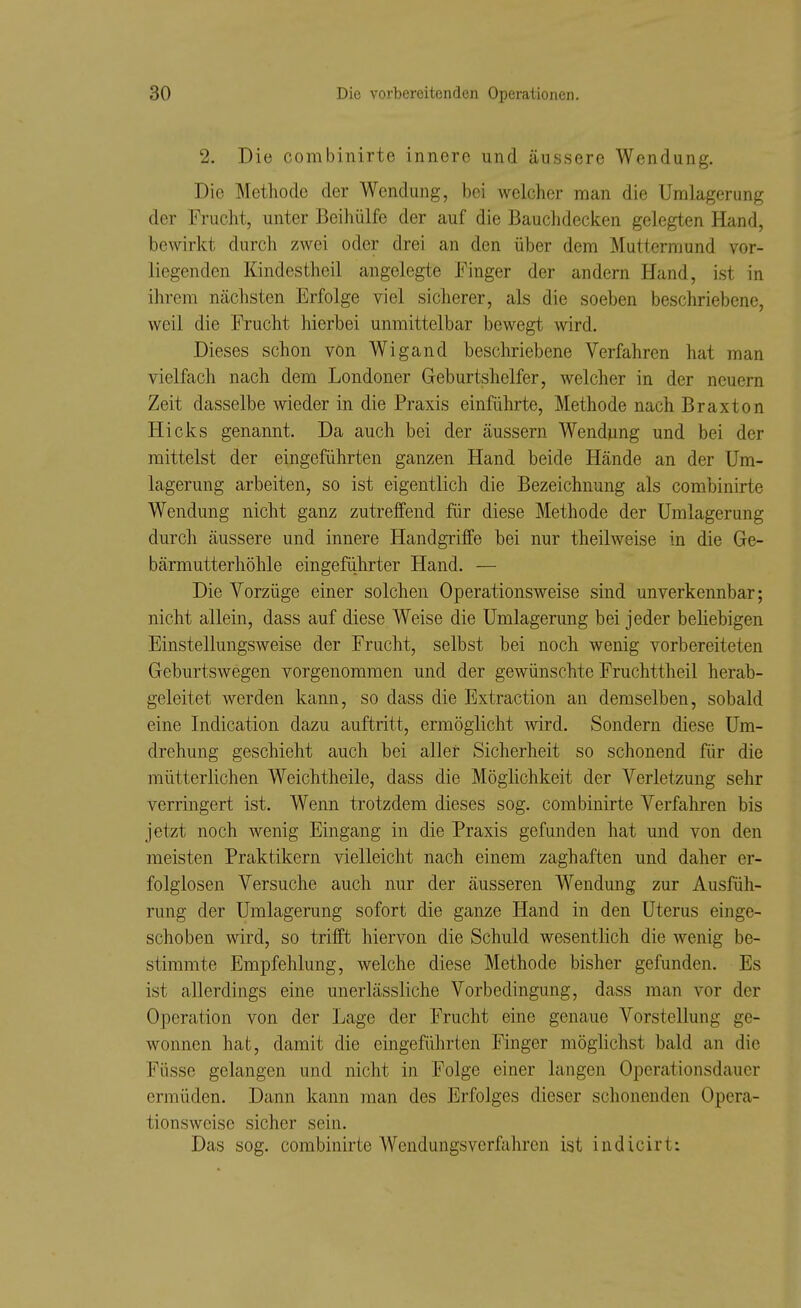 2. Die combinirte innere und äussere Wendung. Die Methode der Wendung, bei welcher man die Umlagerung der Fi'ucht, unter Beihülfe der auf die Bauclidecken gelegten Hand, bewirkt durch zwei oder drei an den über dem Muttermund vor- liegenden Kindestheil angelegte Finger der andern Hand, ist in ihrem nächsten Erfolge viel sicherer, als die soeben bescliriebene, weil die Frucht hierbei unmittelbar bewegt wird. Dieses schon von Wigand beschriebene Verfahren hat man vielfach nach dem Londoner Geburtshelfer, welcher in der neuern Zeit dasselbe wieder in die Praxis einführte, Methode nach Braxton Hicks genannt. Da auch bei der äussern Wendung und bei der mittelst der eingeführten ganzen Hand beide Hände an der Um- lagerung arbeiten, so ist eigentlich die Bezeichnung als combinirte Wendung nicht ganz zutreffend für diese Methode der Umlagerung durch äussere und innere Handgriffe bei nur theilweise in die Ge- bärmutterhöhle eingefiihrter Hand. — Die Vorzüge einer solchen Operationsweise sind unverkennbar; nicht allein, dass auf diese Weise die Umlagerung bei jeder beliebigen Einstellungsweise der Frucht, selbst bei noch wenig vorbereiteten Geburtswegen vorgenommen und der gewünschte Fruchttheil herab- geleitet werden kann, so dass die Extraction an demselben, sobald eine Indication dazu auftritt, ermöglicht -wird. Sondern diese Um- drehung geschieht auch bei aller Sicherheit so schonend für die mütterlichen Weichtheile, dass die Möglichkeit der Verletzung sehr verringert ist. Wenn trotzdem dieses sog. combinirte Verfahren bis jetzt noch wenig Eingang in die Praxis gefunden hat und von den meisten Praktikern vielleicht nach einem zaghaften und daher er- folglosen Versuche auch nur der äusseren Wendung zur Ausfüh- rung der Umlagerung sofort die ganze Hand in den Uterus einge- schoben wird, so trifft hiervon die Schuld wesentlich die wenig be- stimmte Empfehlung, welche diese Methode bisher gefunden. Es ist allerdings eine unerlässliche Vorbedingung, dass man vor der Operation von der Lage der Frucht eine genaue Vorstellung ge- wonnen hat, damit die eingeführten Finger möghchst bald an die Füsse gelangen und nicht in Folge einer langen Operationsdauer ermüden. Dann kann man des Erfolges dieser schonenden Opera- tionsweise sicher sein. Das sog. combinirte Wendungsverfahren ist indicirt: