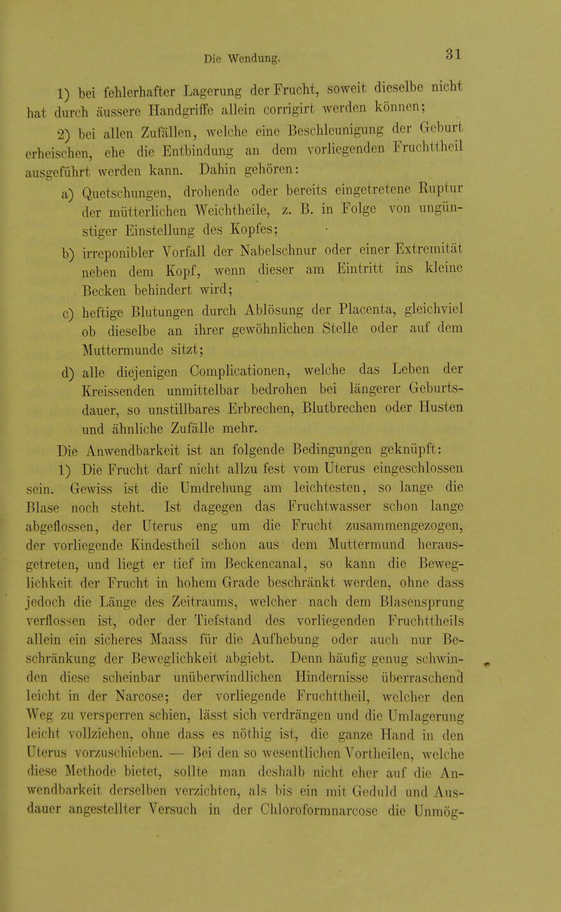 1) bei fehlerhafter Lagerung der Frucht, soweit dieselbe nicht hat durch jiussere Handgriffe allein corrigirt werden können; 2) bei allen Zufällen, welche eine Beschleunigung der Geburt erheischen, ehe die Entbindung an dem vorliegenden Fruchttlieil ausgeführt werden kann. Dahin gehören: a) Quetschungen, drohende oder bereits eingetretene Ruptur der mütterlichen Weichtheile, z. B. in Folge von ungün- stiger Einstellung des Kopfes; b) irreponibler Vorfall der Nabelschnur oder einer Extremität neben dem Kopf, wenn dieser am Eintritt ins kleine Becken behindert wird; c) heftige Blutungen durch Ablösung der Placenta, gleichviel ob dieselbe an ihrer gewöhnlichen Stelle oder auf dem Muttermunde sitzt; d) alle diejenigen Complicationen, welche das Leben der lü-eissenden unmittelbar bedrohen bei längerer Geburts- dauer, so unstillbares Erbrechen, Blutbrechen oder Husten und ähnliche Zufälle mehr. Die Anwendbarkeit ist an folgende Bedingungen geknüpft: 1) Die Frucht darf nicht allzu fest vom Uterus eingeschlossen sein. Gewiss ist die Umdrehung am leichtesten, so lange die Blase noch steht. Ist dagegen das Fruchtwasser schon lange abgeflossen, der Uterus eng um die Frucht zusammengezogen, der vorliegende Kindestheil schon aus dem Muttermund heraus- getreten, und liegt er tief im Beckencanal, so kann die Beweg- lichkeit der Frucht in hohem Grade beschränkt werden, ohne dass jedoch die Länge des Zeitraums, welcher nach dem Blasensprung verflossen ist, oder der Tiefstand des vorliegenden Fruchttheils allein ein sicheres Maass für die Aufhebung oder auch nur Be- schränkung der Beweglichkeit abgiebt. Denn häufig genug schwin- den diese scheinbar unüberwindlichen Hindernisse überraschend leicht in der Narcose; der vorliegende Fruchttheil, welcher den Weg zu versperren schien, lässt sich verdrängen und die Umlagerung leicht vollziehen, ohne dass es nöthig ist, die ganze Hand in den Uterus vorzuschieben. — Bei den so wesentlichen Vortheilen, welche diese Methode bietet, sollte man deshalb nicht eher auf die An- wendbarkeit derselben verzichten, als bis ein mit Geduld und Aus- dauer angestellter Versuch in der Cliloroformnarcose die Unmög-
