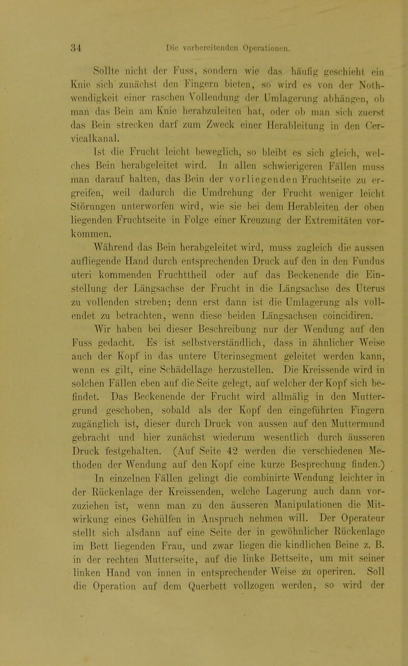Sollte nicht der h\iss, sondern wie das häufig geschieht ein Knie sich zunächst den Fingern bieten, so wird es von der Noth- wendigkeit einer raschen Vollendung der Umlagerung abhängen, oh man das Bein am Knie lierabzuleiten hat, oder oh man sich zuerst das Bein strecken darf zum Zweck einer Herableitung in den Cer- vicalkanal. Tst die Frucht leicht beweglich, so bleibt es sich glcicii, wel- ches Bein herahgelcitet wird. In allen schwierigeren Fällen muss man darauf halten, das Bein der vorliegenden Fruchtseite zu er- greifen, weil dadurch die Umdrehung der Frucht weniger leicht Störungen unterworfen wird, wie sie bei dem Herableiten der oben liegenden Fruchtseite in Folge einer Kreuzung der Extremitäten vor- kommen. Während das Bein herabgeleitet wird, muss zugleich die aussen aufliegende Hand durch entsprechenden Druck auf den in den Fundus uteri kommenden Fruchttheil oder auf das Beckenende die Ein- stellung der Längsachse der Frucht in die Längsachse des Uterus zu vollenden streben; denn erst dann ist die Umlagerung als voll- endet zu betrachten, wenn diese beiden Längsachsen coincidiren. Wir haben bei dieser Beschreibung nur der Wendung auf den Fuss gedacht. Es ist selbstverständlich, dass in ähnlicher Weise auch der Kopf in das untere Uterinsegment geleitet werden kann, wenn es gilt, eine Schädellage herzustellen. Die Kreissende wird in solchen Fällen eben auf die Seite gelegt, auf welcher der Kopf sich be- findet. Das Beckenende der Frucht wird allmälig in den ]\Iutter- grund geschoben, sobald als der Kopf den eingeführten Fingern zugänglich ist, dieser durch Druck von aussen auf den Muttermund gebracht und hier zunächst wiederum wesentlich durch äusseren Druck festgehalten. (Auf Seite 42 werden die verschiedenen Me- thoden der Wendung auf den Kopf eine kurze Besprechung finden.) In einzelnen Fällen gelingt die combinirte Wendung leichter in der Rückenlage der Kreissenden, welche Lagerung auch dann vor- zuziehen ist, wenn man zu den äusseren Manipulationen die J\lit- wirkung eines Gehülfen in Anspruch nehmen will. Der Operateur stellt sich alsdann auf eine Seite der in gewöhnlicher Rückenlage im Bett liegenden Frau, und zwar liegen die kindlichen Beine z. B. in der rechten Mutterscite, auf die linke Bettseite, um mit seiner linken Hand von innen in entsprechender Weise zu operiren. Soll die Operation auf dem Querbett vollzogen werden, so wird der