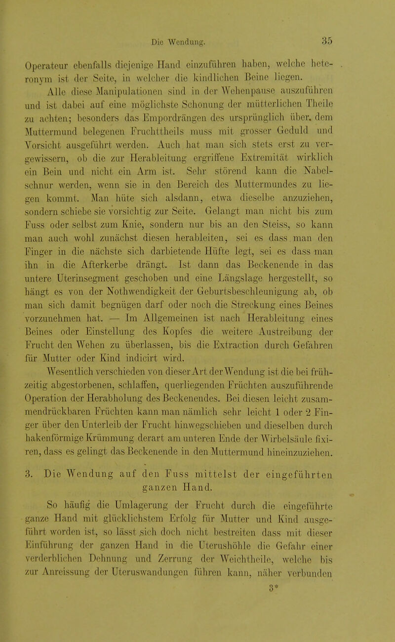 Operateur ebenfalls diejenige Hand einzuführen haben, welche hete- ronym ist der Seite, in wolclier die kindlichen Beine liegen. Alle diese Manipulationen sind in der Wehenpause auszuführen und ist dabei auf eine möglichste Schonung der mütterlichen Theile zu achten; besonders das Empordrängen des ursprünglich über, dem ^Muttermund belegenen Fruchttheils muss mit grosser Geduld und Vorsicht ausgeführt werden. Auch hat man sich stets erst zu ver- gewissern, ob die zur Ilerableitung ergriffene Extremität wirklich ein Bein und nicht ein Arm ist. Sehr störend kann die Nabel- schnur werden, wenn sie in den Bereich des Muttermundes zu lie- gen kommt. Man hüte sich alsdann, etwa dieselbe anzuziehen, sondern schiebe sie vorsichtig zur Seite. Gelangt man nicht bis zum Fuss oder selbst zum Knie, sondern nur bis an den Steiss, so kann man auch wohl zunächst diesen herableiten, sei es dass man den Finger in die nächste sich darbietende Hüfte legt, sei es dass man ihn in die Afterkerbe drängt. Ist dann das Beckenende in das untere üterinsegment geschoben und eine Längslage hergestellt, so hängt es von der Nothwendigkeit der Geburtsbeschleunigung ab, ob man sich damit begnügen darf oder noch die Streckung eines Beines vorzunehmen hat. — Im Allgemeinen ist nach Herableitung eines Beines oder Einstellung des Kopfes die weitere Austreibung der Frucht den Wehen zu überlassen, bis die Extraction durch Gefahren für Mutter oder Kind indicirt wird. Wesentlich verschieden von dieser Art der Wendung ist die bei früh- zeitig abgestorbenen, schlaffen, querliegenden Früchten auszuführende Operation der Herabholung des Beckenendes. Bei diesen leicht zusam- mendrückbaren Früchten kann man nämlich sehr leicht 1 oder 2 Fin- ger über den Unterleib der Frucht hinwegschieben und dieselben durch hakenförmige Krümmung derart am unteren Ende der Wirbelsäule fixi- ren, dass es gelingt das Beckenende in den Muttermund hineinzuziehen. 3. Die Wendung auf den Fuss mittelst der eingeführten ganzen Hand. So häufig die Umlagerung der Frucht durch die eingeführte ganze Hand mit glücklichstem Erfolg für Mutter und Kind ausge- CüIirt worden ist, so lässt ^;ich doch nicht bestreiten dass mit dieser i'^infüln-ung der ganzen Hand in die üterushöhle die Gefahr einer verderblichen Dehnung und Zerrung der Weichthcile, welche bis zur Anreissung der Uteruswandungen führen kann, nälier verbunden 3*