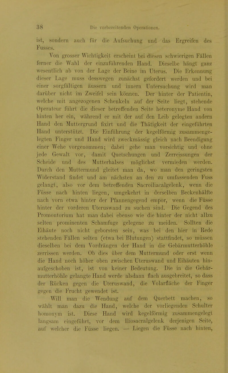 ist, sondern auch i'üv die Aufsuchung und das Ergreifen des Fusscs. Von grosser Wiclitigkeit erscheint bei diesen schwierigen Fällen ferner die Wahl der einzuführenden Hand. Dieselbe hängt ganz wesentlich ab von der Lage der Beine im Uterus. Die Erkennung dieser Lage muss desswegen zunächst gefordert werden und bei einer sorgfältigen äussern und innern Untersuchung Avird man darüber nicht im Zweifel sein können. Der hinter der Patientin, welche mit angezogenen Schenkeln auf der Seite liegt, stehende Operateur führt die dieser betreffenden Seite heteronyme Hand von hinten her ein, während er mit der auf den Leib gelegten andern Hand den Muttergrund fixirt und die Thätigkeit der eingeführten Hand unterstützt. Die Einführung der kegelförmig zusammenge- legten Finger und Hand wird zweckmässig gleich nach Beendigung einer Wehe vorgenommen; dabei gehe man vorsichtig und ohne jede Gewalt vor, damit Quetschungen und Zerreissungen der Scheide und des Mutterhalses möglichst vermieden Averden. Durch den Muttermund gleitet man da, wo man den geringsten Wid-erstand findet und am nächsten an den zu umfassenden Fuss gelangi, also vor dem betreffenden Sacroiliacalgelenk, Avemi die Füsse nach hinten liegen, umgekehrt in derselben Beckenhälfte nach vorn etwa hinter der Pfannengegend empor, wenn die Füsse hinter der vorderen Uteruswand zu suchen sind. Die Gegend des Promontorium hat man dabei ebenso wie die hinter der nicht allzu selten prominenten Schamfuge gelegene zu meiden. Sollten die Eihäute noch nicht geborsten sein, was bei den hier in Rede stehenden Fällen selten (etwa bei Blutungen) stattfindet, so müssen dieselben bei dem Vordrängen der Hand in die Gebärmutterhöhle zerrissen werden. Ob dies über dem Muttermund oder erst wenn die Hand noch höher oben zwischen UterusAvand und Eihäuten hin- aufgeschoben ist, ist von keiner Bedeutung. Die in die Gebär- mutterliöhle gelangte Hand Averde alsdann flach ausgebreitet, so dass der Rücken gegen die Uteruswand, die Volarfläche der Finger gegen die Frucht gOAvendet ist. Will man die Wendung auf dem Querbett machen, so Avählt man dazu die Hand, Avelche der vorliegenden Schulter homonym ist. Diese Hand Avird kegelförmig zusammengelegt langsam eingeführt, vor dem Iliosacralgelenk derjenigen Seite, auf Avelcher die Füsse liegen. — Liegen die Füsse nacli hinten,