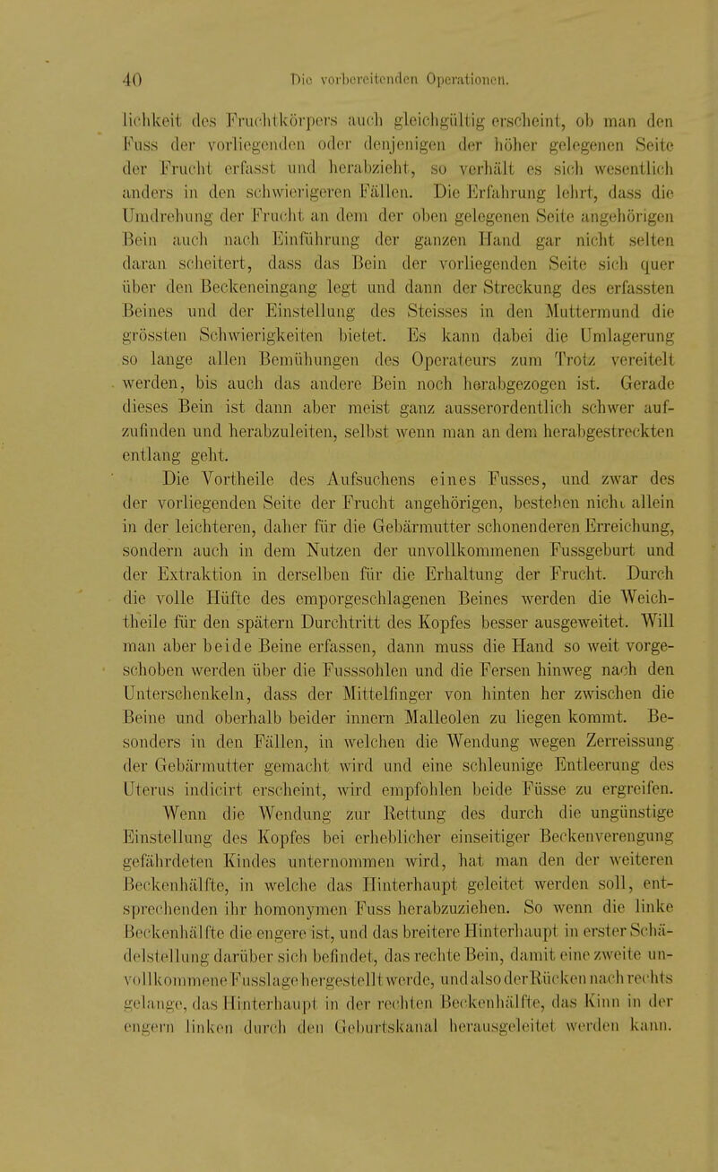 liclikeit des Fruchtkörpers auoli gleichgültig ersclieint, ol) man den Fuss der vorliegenden odei- denjenigen der höher gelegenen Seite der Frucht erfasst und hei'abzieht, so verhält es sich wesentlich anders in den schwierigeren Fällen. Die Erfahrung lehrt, dass die Umdrehung der Frucht an dem der oben gelegenen Seite angehörigen Bein auch nach Einführung der ganzen Hand gar nicht selten daran scheitert, dass das Bein der vorliegenden Seite sich quer über den Beckeneingang legt und dann der Streckung des erfassten Beines und der Einstellung des Steisses in den Muttermund die grössten Schwierigkeiten bietet. Es kann dabei die ümlagerung so lange allen Bemühungen des Operateurs zum Trotz vereitelt werden, bis auch das andei-e Bein noch herabgezogen ist. Gerade dieses Bein ist dann aber raeist ganz ausserordentlich schwer auf- zufinden und herabzuleiten, selbst Avenn man an dem herabgestreckten entlang geht. Die Vortheile des Aufsuchens eines Fusses, und zwar des der vorliegenden Seite der Frucht angehörigen, bestehen nicht, allein in der leichteren, daher für die Gebärmutter schonenderen Erreichung, sondern auch in dem Nutzen der unvollkommenen Fussgeburt und der Extraktion in derselben für die Erhaltung der Frucht. Durch die volle Hüfte des emporgeschlagenen Beines werden die Weich- theile für den spätem Durchtritt des Kopfes besser ausgeweitet. Will man aber beide Beine erfassen, dann muss die Hand so weit vorge- schoben werden über die Fusssohlen und die Fersen hinweg nach den Unterschenkeln, dass der Mittelfmger von hinten her zwischen die Beine und oberhalb beider inncrn Malleolen zu liegen kommt. Be- sonders in den Fällen, in welchen die Wendung wegen Zerreissung der Gebärmutter gemacht wird und eine schleunige Entleerung des Uterus indicirt erscheint, wird empfohlen beide Füsse zu ergreifen. Wenn die Wendung zur Rettung des durch die ungünstige Einstellung des Kopfes bei erheblicher einseitiger Beckenverengung gefährdeten Kindes unternommen wird, hat man den der weiteren Beckenhälfte, in welche das Hinterhaupt geleitet werden soll, ent- sprechenden ihr homonymen Fuss herabzuziehen. So wenn die linke Beckenhälfte die engereist, und das breitere Hinterhaupt in erster Schä- delstellung darüber sich befindet, das rechte Bein, damit eine zweite un- vollkommeneFusslagehergestellt werde, und also derRüciten nach rechts gelange, das Hinterhaupt in der rechten Beckenhälfte, das Kinn in diM- engern linken durch den Gel)urtskanal herausgeleitet werden kann.