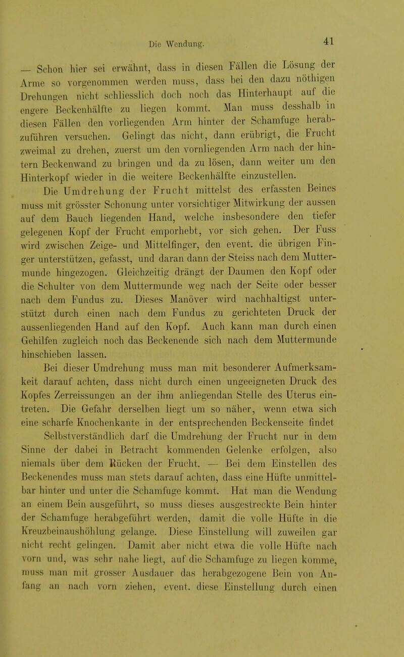 — Schon liier sei erwäiint, dass in diesen Fällen die Lösung der Arme so vorgenommen werden muss, dass bei den dazu nöthigen Drehungen nicht schliesslich doch noch das Hinterliaupt auf die engere Beckenhälfte zu liegen kommt. Man muss desshalb in diesen Fällen den vorliegenden Arm hinter der Schamfuge herab- zulTihren versuchen. Gelingt das nicht, dann erübrigt, die Frucht zweimal zu drehen, zuerst um den vornliegenden Arm nach der hin- tern Beckenwand zu bringen und da zu lösen, dann weiter um den Hinterkopf wieder in die weitere Beckenliälfte einzustellen. Die Umdrehung der Frucht mittelst des erfassten Beines muss mit grösster Schonung unter vorsichtiger Mitwirkung der aussen auf dem Bauch liegenden Hand, welche insbesondere den tiefer gelegenen Kopf der Frucht emporhebt, vor sich gehen. Der Fuss wird zwischen Zeige- und Mittelfmger, den event. die übrigen Fin- ger unterstützen, gefasst, und daran dann der Steiss nach dem Mutter- munde hingezogen. Gleichzeitig drängt der Daumen den Kopf oder die Schulter von dem Muttermunde weg nach der Seite oder besser nach dem Fundus zu. Dieses Manöver wird nachhaltigst unter- stützt durch einen nach dem Fundus zu gerichteten Druck der aussenliegenden Hand auf den Kopf. Auch kann man durch einen Gehilfen zugleich noch das Beckenende sich nach dem Muttermunde hinschieben lassen. Bei dieser Umdrehung muss man mit besonderer Aufmerksam- keit darauf achten, dass nicht durch einen ungeeigneten Druck des Kopfes Zerreissungen an der ihm anliegendan Stelle des Uterus ein- treten. Die Gefahr derselben liegt um so näher, wenn etwa sich eine scharfe Knochenkante in der entsprechenden Beckenseite findet Selbstverständlich darf die Umdrehung der Frucht nur in dem Sinne der dabei in Betracht kommenden Gelenke erfolgen, also niemals über dem Rücken der Frucht. — Bei dem Einstellen des Beckenendes muss man stets darauf achten, dass eine Hüfte unmittel- bar hinter und unter die Schamfuge kommt. Hat man die Wendung an einem Bein ausgeführt, so muss dieses ausgestreckte Bein hinter der Scham fuge herabgeiührt werden, damit die volle Hüfte in die Kreuzbeinaushöhlung gelange. Diese Einstellung will zuweilen gar nicht recht gelingen. Damit aber nicht etwa die volle Hüfte nach vorn und, was sehr nahe liegt, auf die Schamfuge zu liegen komme, muss man mit grosser Ausdauer das herabgezogene Bein von An- fang an nacli vorn ziehen, event. diese Einstellung durch einen