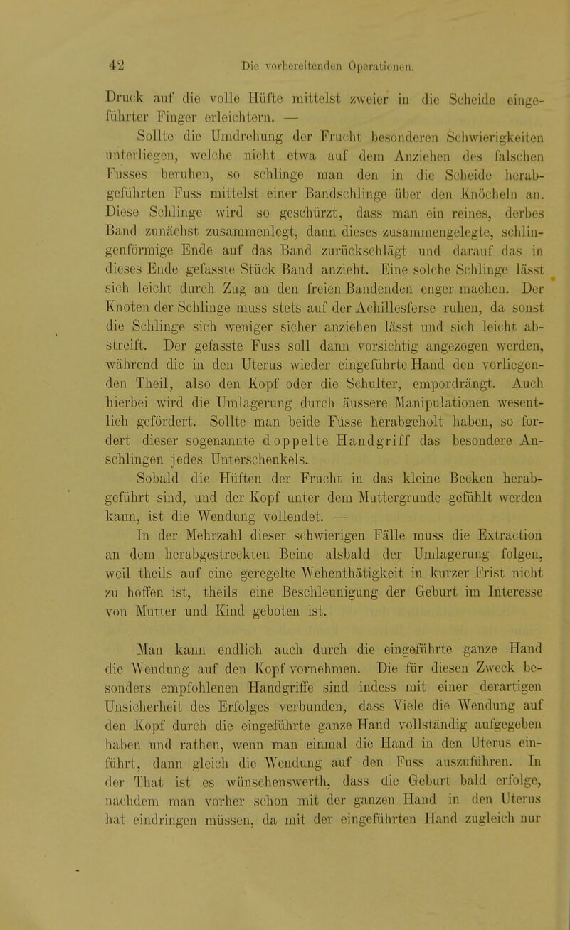 Druck auf die volle Hüfte mittelst zweier in die Scheide einge- führter Finger erleichtern. — Sollte die Umdrehung der Frucht besonderen Sciiwierigkeiten unterliegen, Avelche nicht etwa auf dem Anziehen des falschen Fusses beruhen, so schlinge man den in die Scheide herab- geführten Fuss mittelst einer Bandschlinge über den Knöcheln an. Diese Schlinge wird so geschürzt, dass man ein reines, derbes Band zunächst zusammenlegt, dann dieses zusammengelegte, schlin- gen förmige Ende auf das Band zurückschlägt und darauf das in dieses Ende gefasste Stück Band anzieht. Eine solche Schlinge lässt sich leicht durch Zug an den freien Bandenden enger machen. Der Knoten der Schlinge muss stets auf der Achillesferse ruhen, da sonst die Schlinge sich weniger sicher anziehen lässt und sich leicht ab- streift. Der gefasste Fuss soll dann vorsichtig angezogen werden, Avährend die in den Uterus wieder eingeführte Hand den vorliegen- den Theil, also den Kopf oder die Schulter, empordrängt. Auch hierbei wird die Umlagerung durch äussere Manipulationen wesent- lich gefördert. Sollte man beide Füsse herabgeholt haben, so for- dert dieser sogenannte doppelte Handgriff das besondere An- schlingen jedes Unterschenkels. Sobald die Hüften der Frucht in das kleine Becken herab- geführt sind, und der Kopf unter dem Muttergrunde gefühlt werden kann, ist die Wendung vollendet. — In der Mehrzahl dieser schwierigen Fälle muss die Extraction an dem herabgestreckten Beine alsbald der Umlagerung folgen, weil theils auf eine geregelte Wehenthätigkeit in kurzer Frist nicht zu hoffen ist, theils eine Beschleunigung der Geburt im Interesse von Mutter und Kind geboten ist. Man kann endlich auch durch die eingeführte ganze Hand die Wendung auf den Kopf vornehmen. Die für diesen Zweck be- sonders empfohlenen Handgriffe sind indess mit einer derartigen Unsicherheit des Erfolges verbunden, dass Viele die Wendung auf den Kopf durch die eingeführte ganze Hand vollständig aufgegeben haben mid rathen, wenn man einmal die Hand in den Uterus ein- führt, dann gleich die Wendung auf den Fuss auszuführen. In der That ist es wünschenswerth, dass die Geburt bald erfolge, nachdem man vorher schon mit der ganzen Hand in den Uterus hat eindringen müssen, da mit der eingeführten Hand zugleich nur