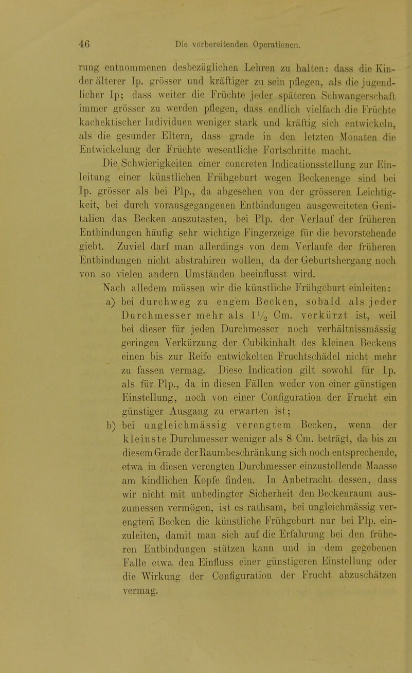rung entnommenen desbezüglichen Lehren zu halten: dass die Kin- der älterer Tp. grösser und kräftiger zu sein pflegen, als die jugend- licher Ip; dass weiter die Früchte jeder späteren Schwangerschaft immer grösser zu werden pflegen, dass endlich vielfach die Früchte kachcktischer Individuen weniger stark und kräftig sich entwickeln, als die gesunder Eltern, dass grade in den letzten .Monaten die Entwickelung der Früchte wesentliche Fortschritte macht. Die Schwierigkeiten einer concreten Indicationsstcllung zur Ein- leitung einer künstlichen Frühgeburt wegen Beckenenge sind bei Ip. grösser als bei Plp., da abgesehen von der grösseren Leichtig- keit, bei durch vorausgegangenen Entbindungen ausgeweiteten Geni- talien das Becken auszutasten, bei Plp, der Verlauf der früheren Entbindungen häufig sehr wichtige Fingerzeige für die bevorstehende giebt. Zuviel darf man allerdings von dem Verlaufe der früheren Entbindungen nicht abstrahiren wollen, da der Geburtshergang noch von so Adelen andern Umständen beeinflusst wird. Nach alledem müssen wir die künstliche Frühgeburt einleiten: a) bei durchweg zu engem Becken, sobald als jeder Durchmesser mehr als IV2 Cm. verkürzt ist, weil bei dieser für jeden Durchmesser noch verhältnissmässig geringen Verkürzung der Cubikinhalt des kleinen Beckens einen bis zur Reife entwickelten Fruchtschädel nicht mehr zu fassen vermag. Diese Indication gilt sowohl für Ip. als für Plp., da in diesen Fällen weder von einer günstigen Einstellung, noch von einer Configuration der Frucht ein günstiger Ausgang zu erwarten ist; b) bei ungleichmässig verengtem Becken, wenn der kleinste Durchmesser weniger als 8 Cm. beträgt, da bis zu diesem Grade der Raumbeschränkung sich noch entsprechende, etwa in diesen verengten Durchmesser einzustellende Maasse am kindlichen Kopfe finden. In Anbetracht dessen, dass wir nicht mit unbedingter Sicherheit den Beckenraum aus- zumessen vermögen, ist es rathsam, bei ungleichmässig ver- engtem Becken die künstliche Frühgeburt nur bei Plp. ein- zuleiten, damit man sich auf die Erfahrung bei den frühe- ren Entbindungen stützen kann und in dem gegebenen Falle etwa den Einfluss einer günstigeren Einstellung oder die Wirkung der Configuration der Frucht abzuschätzen vermag.