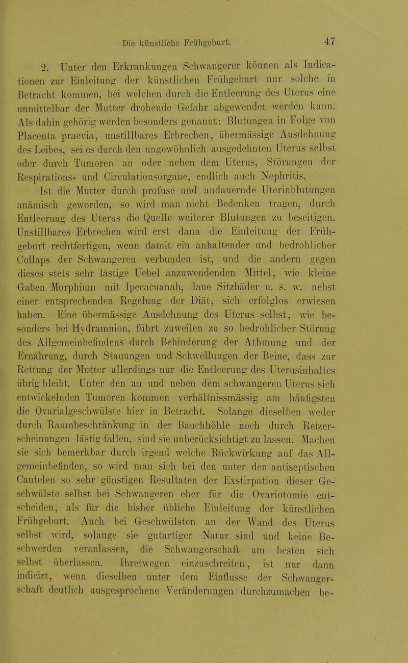 2. Unter den Erkrankungen Schwangerer können als Indioa- lionen zur Einleitung der künstlichen Frühgeburt nur solche in Betracht kommen, bei welchen durch die Entleerung des Uterus eine unmittelbar der Mutter droliende Gefahr abgewendet werden kann. Als dahin gehörig werden besonders genannt: Blutungen in Folge von Placenta prae\da, mistillbares Erbrechen, übermässige Ausdehnung des Leibes, sei es durch den ungewöhnlich ausgedehnten Uterus selbst oder durch Tumoren an oder neben dem Uterus, Störungen der Respirations- und Circulationsorgane, endlich auch Nephritis. Ist die Mutter durch profuse und andauernde Uterinblutungen anämisch geworden, so wird man nicht Bedenken tragen, durch Entleerung des Uterus die Quelle weiterer Blutungen zu beseitigen. Unstillbares Erbrechen wird erst dann die Einleitung der Früh- geburt rechtfertigen, wenn damit ein anhaltender und bedrohlicher Collaps der Schwangeren verbunden ist, und die andern gegen dieses stets sehr lästige Uebel anzuwendenden Mittel, wie kleine Gaben Morphium mit Ipecacuanah, laue Sitzbäder u. s. w. nebst einer entsprechenden Regelung der Diät^ sich erfolglos erwiesen haben. Eine übermässige Ausdehnung des Uterus selbst, Avie be- sonders bei Hydramnion, führt zuweilen zu so bedrohlicher Störung des Allgemeinbefindens durch Behinderung der Athmung und der Ernährung, durch Stauungen und Schwellungen der Beine, dass zur Rettung der Mutter allerdings nur die Entleerung des Uterusinhaltes übrig bleibt. Unter den an und neben dem schwangeren Uterus sich entwickelnden Tumoren kommen verhältnissmässig am häufigsten die Ovarialgeschwülste hier in Betracht. Solange dieselben weder durcli Raumbeschränkung in der Bauchhöhle noch durch Reizer- scheinungen lästig fallen, sind sie unberücksichtigt zu lassen. Machen sie sich bemerkbar durch irgend welche Rückwirkung auf das All- gemeinbefinden, so wird man • sich bei den unter den antiseptischen Cautelen so sehr günstigen Resultaten der Exstirpation dieser Ge- schwülste selbst bei Schwangeren eher für die Ovariotomie ent- scheiden, als für die bisher übliche Einleitung der künstlichen Frühgeburt. Auch bei Geschwülsten an der Wand des Uterus selbst wird, solange sie gutartiger Natur sind und keine Be- schwerden veranlassen, die Schwangerschaft am besten sich selbst überlassen. Ihretwegen einzuschreiten, ist nur dann indicirt, wenn dieselben unter dem Einflüsse der Schwanger- schaft deutlich ausgesprochene Veränderungen durchzumachen be-