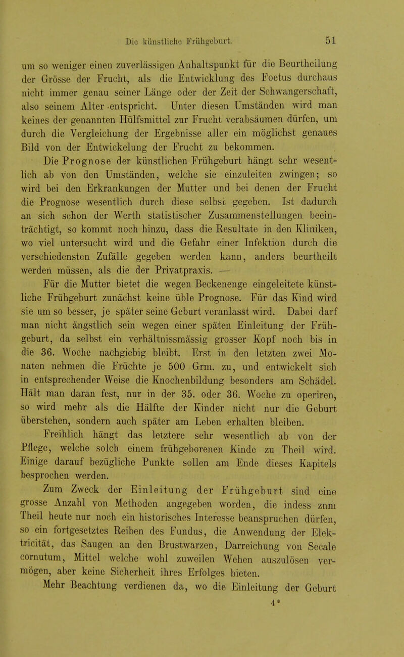 um so weiliger einen zuverlässigen Anhaltspunkt für die Beurtheilung der Grösse der Frucht, als die Entwicklung des Foetus durchaus nicht immer genau seiner Länge oder der Zeit der Schwangerschaft, also seinem Alter -entspricht. Unter diesen Umständen wird man keines der genannten Hülfsmittel zur Frucht verabsäumen dürfen, um durch die Vergleichung der Ergebnisse aller ein möglichst genaues Bild von der Entwickelung der Frucht zu bekommen. Die Prognose der künstlichen Frühgeburt hängt sehr wesent- lich ab von den Umständen, welche sie einzuleiten zwingen; so wird bei den Erkrankungen der Mutter und bei denen der Frucht die Prognose wesentlich durch diese selbsc gegeben. Ist dadurch an sich schon der Werth statistischer Zusammenstellungen beein- trächtigt, so kommt noch hinzu, dass die Resultate in den Kliniken, wo viel untersucht wird und die Gefahr einer Infektion durch die verschiedensten Zufälle gegeben werden kann, anders beurtheilt werden müssen, als die der Privatpraxis. — Für die Mutter bietet die wegen Beckenenge eingeleitete künst- liche Frühgeburt zunächst keine üble Prognose. Für das Kind wird sie um so besser, je später seine Geburt veranlasst wird. Dabei darf man nicht ängstlich sein wegen einer späten Einleitung der Früh- geburt, da selbst ein verhältnissmässig grosser Kopf noch bis in die 36. Woche nachgiebig bleibt. Erst in den letzten zwei Mo- naten nehmen die Früchte je 500 Grm. zu, und entwickelt sich in entsprechender Weise die Knochenbildung besonders am Schädel. Hält man daran fest, nur in der 35. oder 36. Woche zu operiren, so wird mehr als die Hälfte der Kinder nicht nur die Geburt überstehen, sondern auch später am Leben erhalten bleiben. Freihlich hängt das letztere sehr wesentlich ab von der Pflege, welche solch einem frühgeborenen Kinde zu Theil wird. Einige darauf bezügliche Punkte sollen am Ende dieses Kapitels besprochen werden. Zum Zweck der Einleitung der Frühgeburt sind eine grosse Anzahl von Methoden angegeben worden, die indess znm Theil heute nur noch ein historisches Interesse beanspruchen dürfen, so ein fortgesetztes Reiben des Fundus, die Anwendung der Elek- tricität, das Saugen an den Brustwarzen, Darreichung von Seeale cornutum, Mittel welche wohl zuweilen Wehen auszulösen ver- mögen, aber keine Sicherheit ihres Erfolges bieten. Mehr Beachtung verdienen da, wo die Einleitung der Geburt 4*