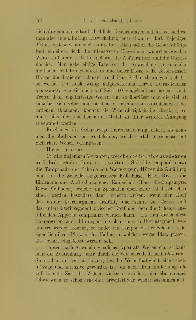 nicht durch unmittelbar bedroliliclie Ersclieijiungen indicirt ist und wo man also eine allraälige Entwickelung jener abwarten darf, diejenigen Mittel, welche wenn auch nur selten allein schon die Geburtsthätig- keit einleiten, doch die intensivereii Eingrifle in wünschenswerther Weise vorbereiten. Dahin gehören die Abführmittel und die Uterus- douche. Man gebe einige Tage vor der Anwendung eingreifender Methoden Abführungsmittel in reichlicher Dosis, z. B. Bitterwasser. Haben die Patienten danach reichliche Stuhlentleerungen gehabt, so werden bei noch wenig aufgelockertem Cervix Uterusdouchen angewandt, wie sie oben auf Seite 10 eingehend beschrieben sind. Treten dann regelmässige Wehen ein, so überlässt man die Geburt zunächst sich selbst und lässt alle Eingriffe von auftretenden Indi- cationen abhängen; kommt die Wehenthätigkeit ins Stocken, so muss eins der nachbenannten Mittel zu ihrer weiteren Anregung angewandt werden. Erscheinen die Geburtswege hinreichend aufgelockert, so kom- men die Methoden zur Ausführung, welche erfahrungsgemäss mit Sicherheit Wehen veranlassen. Hierzu gehören: 1) alle diejenigen Verfahren, welche die Scheide ausdehnen und dadurch den,Cervix ausweiten. Schöller empfahl hierzu die Tamponade der Scheide mit Wattekugeln, Hüter die AnfüUung einer in die Scheide eingebrachten Kalbsblase, Karl Braun die Einlegung und Auftreibung eines Kautschukballons, die Colpeuryse. Diese Methoden, welche im Speziellen oben Seite 12 beschrieben sind, werden besonders dann günstig wirken, wenn der Kopf das untere Uterinsegment ausfüllt, und somit der Cervix und das untere Uterinsegment zwischen Kopf und dem die Scheide aus- füllenden Apparat comprimirt werden kann. Da nun durch diese Compression auch Blutungen aus dem unteren Uterinsegment ver- hindert werden können, so findet die Taraponade der Scheide recht eigentlich ihren Platz in den Fällen, in welchen wegen Plac. praevia die Geburt eingeleitet werden soll. Treten nach Anwendung solcher Apparate Wehen ein, so kann man die Austreibung jener durch die vorrückende Frucht abwarten. Stets aber müssen sie liegen, bis die Welienthätigkeit eine regel- mässige und intensive geworden ist, da nach ihrer Entfernung oft auf längere Zeit die Wehen wieder schwinden, der Mutlermund selbst wenn er schon erheblich erweitert war wieder zusammenfällt.