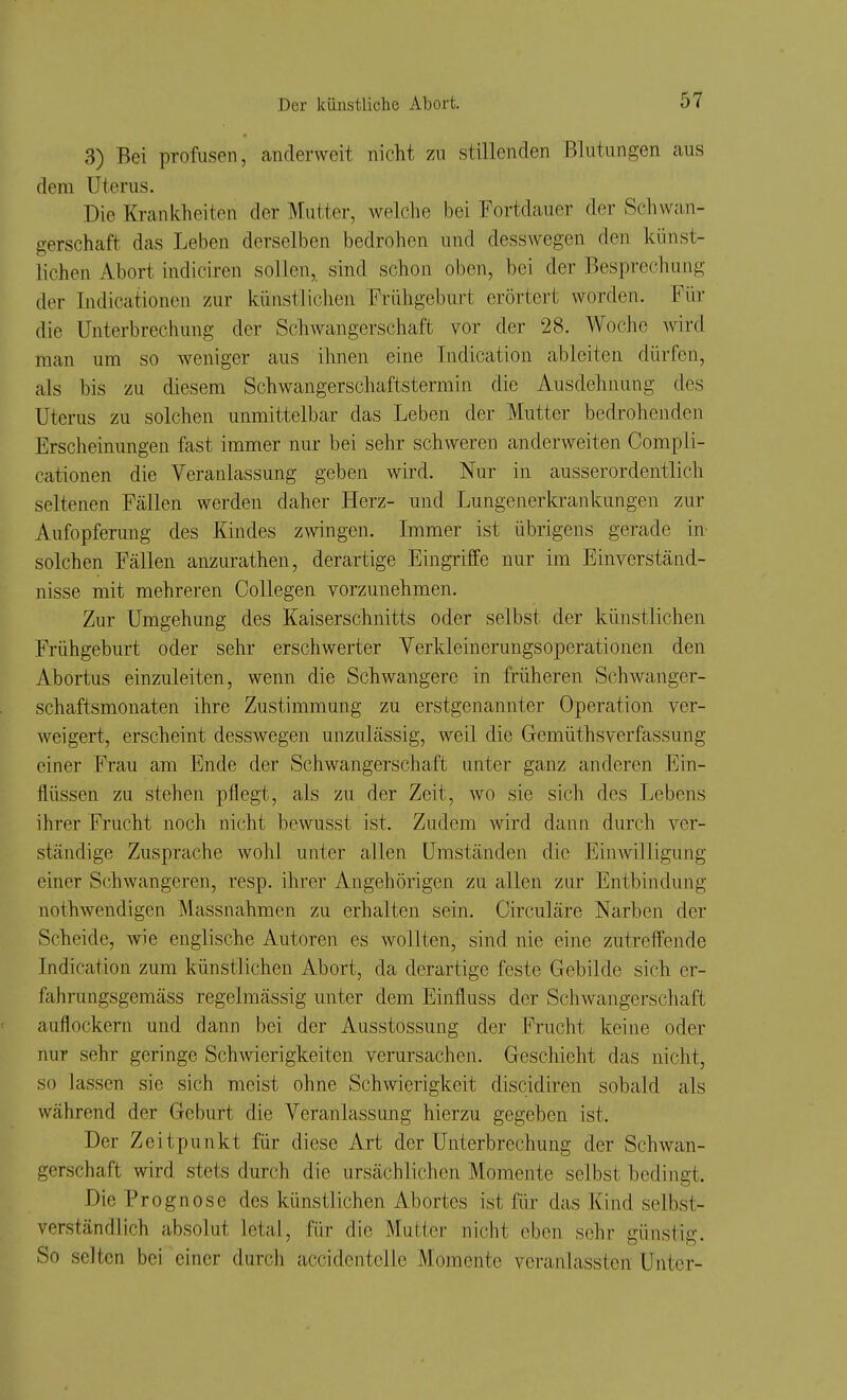 3) Bei profusen, anderweit nicht zn stillenden Blutungen aus dem Uterus. Die Krankheiten der Mutter, welche bei Fortdauer der Schwan- gerschaft das Leben derselben bedrohen und desswegen den künst- lichen Abort indiciren sollen, sind schon oben, bei der Besprechung der Indicationen zur künstlichen Frühgeburt erörtert worden. Für die Unterbrechung der Schwangerschaft vor der 28. Woche wird man um so weniger aus ihnen eine Indication ableiten dürfen, als bis zu diesem Schwangerschaftstermin die Ausdehnung des Uterus zu solchen unmittelbar das Leben der Mutter bedrohenden Erscheinungen fast immer nur bei sehr schweren anderweiten Compli- cationen die Veranlassung geben wird. Nur in ausserordentlich seltenen Fällen werden daher Herz- und Lungenerkrankungen zur Aufopferung des Kindes zwingen. Immer ist übrigens gerade in solchen Fällen anzurathen, derartige Eingriffe nur im Einverständ- nisse mit mehreren Collegen vorzunehmen. Zur Umgehung des Kaiserschnitts oder selbst der künstlichen Frühgeburt oder sehr erschwerter Verkleinerungsoperationen den Abortus einzuleiten, wenn die Schwangere in früheren Schwanger- schaftsmonaten ihre Zustimmung zu erstgenannter Operation ver- weigert, erscheint desswegen unzulässig, weil die Gemüthsverfassung einer Frau am Ende der Schwangerschaft unter ganz anderen Ein- flüssen zu stehen pflegt, als zu der Zeit, wo sie sich des Lebens ihrer Frucht noch nicht bewusst ist. Zudem wird dann durch ver- ständige Zuspräche wohl unter allen Umständen die Einwilligung einer Schwangeren, resp. ihrer Angehörigen zu allen zur Entbindung nothwendigen Massnahmen zu erhalten sein. Circuläre Narben der Scheide, wie englische Autoren es wollten, sind nie eine zutreffende Indication zum künstlichen Abort, da derartige feste Gebilde sich er- fahrungsgemäss regelmässig unter dem Einfluss der Schwangerschaft auflockern und dann bei der Ausstossung der Frucht keine oder nur sehr geringe Schwierigkeiten verursachen. Geschieht das nicht, so lassen sie sich meist ohne Schwierigkeit discidiren sobald als während der Geburt die Veranlassung hierzu gegeben ist. Der Zeitpunkt für diese Art der Unterbrechung der Schwan- gerschaft wird stets durch die ursächlichen Momente selbst bedingt. Die Prognose des künstlichen Abortes ist für das Kind selbst- verständlich absolut letal, für die Mutier nicht eben sehr günstig. So selten bei einer durch accidentclle Momente veranlassten Unter-