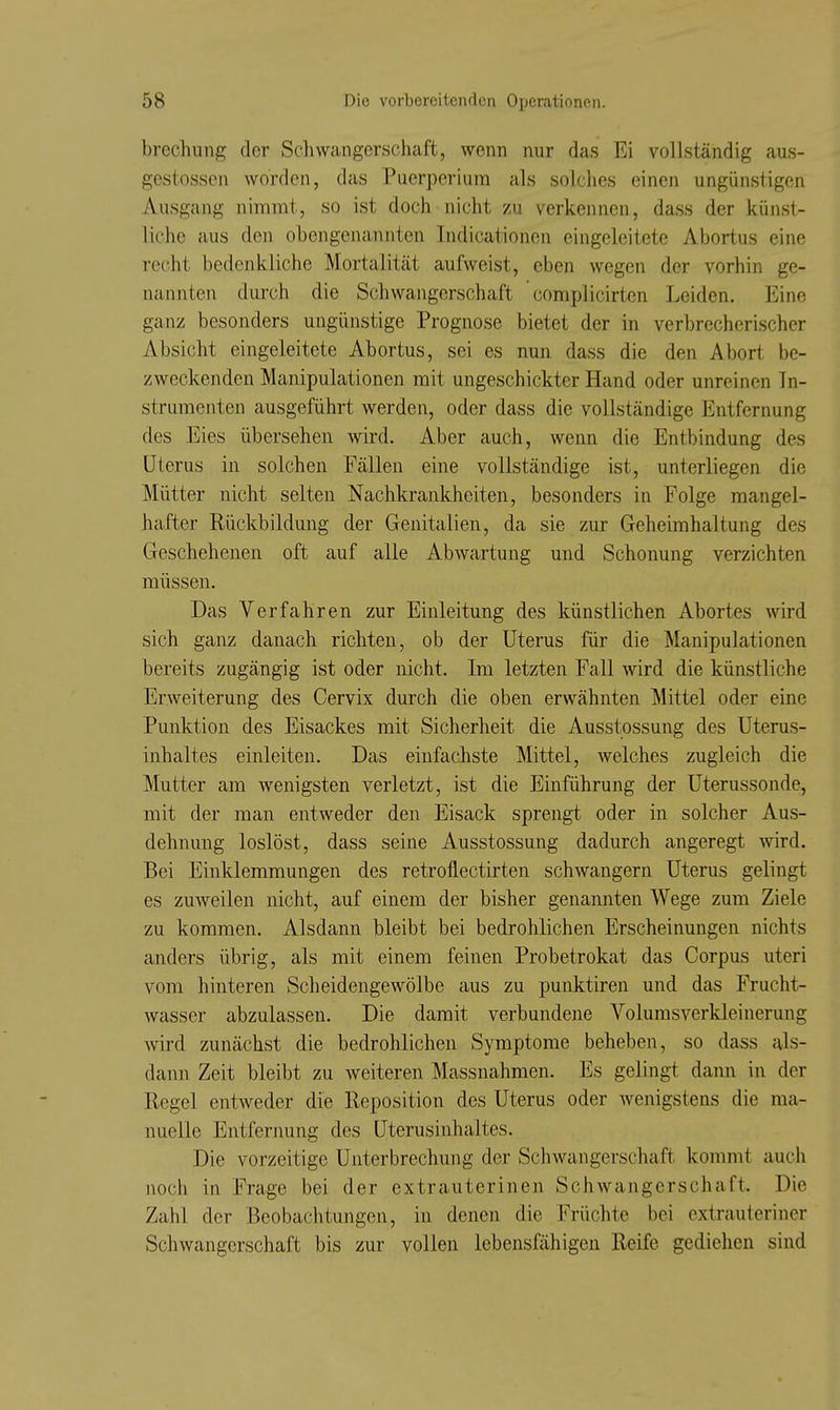 brechung der Scliwangerschaft, wenn nur das Ei vollständig aus- gestosscn worden, das Puerperium als solches einen ungünstigen Ausgang nimmt, so ist doch nicht zu verkennen, dass der künst- liche aus den obengenannten Indicationen eingeleitete Abortus eine recht bedenkliche Mortalität aufweist, eben wegen der vorhin ge- nannten durch die Schwangerschaft complicirten Leiden. Eine ganz besonders ungünstige Prognose bietet der in verbrecherischer Absicht eingeleitete Abortus, sei es nun dass die den Abort be- zweckenden Manipulationen mit ungeschickter Hand oder unreinen In- strumenten ausgeführt werden, oder dass die vollständige Entfernung des Eies übersehen wird. Aber auch, wenn die Entbindung des Uterus in solchen Fällen eine vollständige ist, unterliegen die Mütter nicht selten Nachkrankheiten, besonders in Folge mangel- hafter Rückbildung der Genitalien, da sie zur Geheimhaltung des Geschehenen oft auf alle Abwartung und Schonung verzichten müssen. Das Verfahren zur Einleitung des künstlichen Abortes wird sich ganz danach richten, ob der Uterus für die Manipulationen bereits zugängig ist oder nicht. Im letzten Fall wird die künstliche Erweiterung des Cervix durch die oben erwähnten Mittel oder eine Punktion des Eisackes mit Sicherheit die Ausstossung des Uterus- inhaltes einleiten. Das einfachste Mittel, welches zugleich die Mutter am wenigsten verletzt, ist die Einführung der Uterussonde, mit der man entweder den Eisack sprengt oder in solcher Aus- dehnung loslöst, dass seine Ausstossung dadurch angeregt wird. Bei Einklemmungen des retroflectirten schwangern Uterus gelingt es zuweilen nicht, auf einem der bisher genannten Wege zum Ziele zu kommen. Alsdann bleibt bei bedrohlichen Erscheinungen nichts anders übrig, als mit einem feinen Probetrokat das Corpus uteri vom hinteren Scheidengewölbe aus zu punktiren und das Frucht- wasser abzulassen. Die damit verbundene Volumsverkleinerung wird zunächst die bedrohlichen Symptome beheben, so dass als- dann Zeit bleibt zu weiteren Massnahmen. Es gelingt dann in der Regel entweder die Reposition des Uterus oder wenigstens die ma- nuelle Entfernung des Uterusinhaltes. Die vorzeitige Unterbrechung der Schwangerschaft kommt auch noch in Frage bei der extrauterinen Schwangerschaft. Die Zahl der Beobachtungen, in denen die Früchte bei extrauteriner Schwangerschaft bis zur vollen lebensfähigen Reife gediehen sind