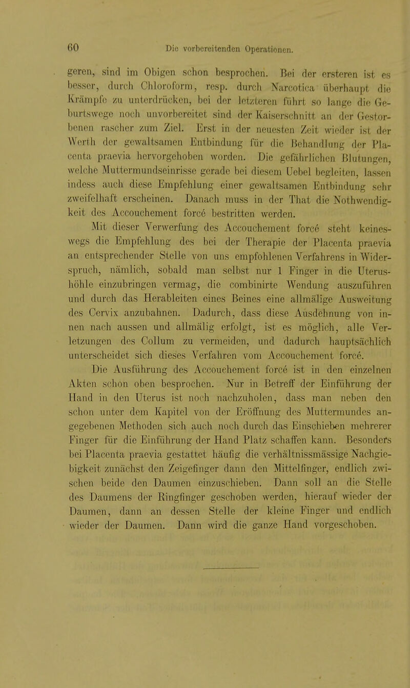 geren, sind im Obigen schon besprochen. Bei der ersteren ist es besser, durch Chloroform, resp. durch Narcotica überhaupt die Krämpfe zu unterdrüclccn, bei der letzteren fülirt so lange die Ge- burtswege noch unvorbereitet sind der Kaiserschnitt an der Gestor- benen nischer zum Ziel. Erst in der neuesten Zeit wieder ist der Werth der gewaltsamen Entbindung für die Behandlung der Pla- centa praevia hervorgehoben worden. Die gefährlichen Blutungen, welche Muttermundseinrisse gerade bei diesem üebel begleiten, lassen indess auch diese Empfehlung einer gewaltsamen Entbindung sehr zweifelhaft erscheinen. Danach muss in der That die Nothwendig- keit des Accouchement force bestritten werden. Mit dieser Verwerfung des Accouchement force steht keines- wegs die Empfehlung des bei der Therapie der Placenta praevia an entsprechender Stelle von uns empfohlenen Verfahrens in Wider- spruch, nämlich, sobald man selbst nur 1 Finger in die Uterus- höhle einzubringen vermag, die combinirte Wendung auszuführen und durch das Herableiten eines Beines eine allmälige Ausweitung des Cervix anzubahnen. Dadurch, dass diese Ausdehnung von in- nen nach aussen und allmälig erfolgt, ist es möglich, alle Ver- letzungen des Collum zu vermeiden, und dadurch hauptsächlich unterscheidet sich dieses Verfahren vom Accouchement force. Die Ausführung des Accouchement force ist in den einzelnen Akten schon oben besprochen. Nur in Betreff der Einführung der Hand in den Uterus ist noch nachzuholen, dass man neben den schon unter dem Kapitel von der Eröffnung des Muttermundes an- gegebenen Methoden sich auch noch durch das Einschieben mehrerer Finger für die Einführung der Hand Platz schaffen kann. Besonders bei Placenta praevia gestattet häufig die verhältnissmässige Nachgie- bigkeit zunächst den Zeigefinger dann den Mittelfinger, endlich zAvi- schen beide den Daumen einzuschieben. Dann soll an die Stelle des Daumens der Ringfinger geschoben werden, hierauf Avieder der Daumen, dann an dessen Stelle der kleine Finger und endlich wieder der Daumen. Dann wird die ganze Hand vorgeschoben.