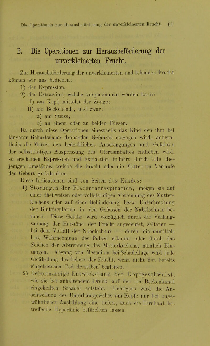 B. Die Operationen zur Herausbeförderung der unverkleinerten Frucht. Zur Herausbeförderung der unverkleinerten und lebenden Frucht können wir uns bedienen: 1) der Expression, 2) der Extraction, welche vorgenommen werden kann: I) am Kopf, mittelst der Zange; II) am Beckenende, und zwar: a) am Steiss; b) an einem oder an beiden Füssen. Da durch diese Operationen einestheils das Kind den ihm bei längerer Geburtsdauer drohenden Gefahren entzogen wird, andern- theils die Mutter den bedenklichen Anstrengungen und Gefahren der selbstthätigen Auspressung des Uterusinhaltes enthoben wird, so erscheinen Expression und Extraction indicirt durch alle die- jenigen Umstände, welche die Frucht oder die Mutter im Verlaufe der Geburt gefährden. Diese Indicationen sind von Seiten des Kindes: 1) Störungen der Placentarrespiration, mögen sie auf einer theilweisen oder vollständigen Abtrennung des Mutter- kuchens oder auf einer Behinderung, bezw. Unterbrechung der Blutcirculation in den Gefässen der Nabelschnur be- ruhen. Diese Gefahr wird vorzüglich durch die Verlang- samung der Herztöne der Frucht angedeutet, seltener — bei dem Vorfall der Nabelschnur — durch die unmittel- bare Wahrnehmung des Pulses erkannt oder durch das Zeichen der Abtrennung des Mutterkuchens, nämlich Blu- tungen. Abgang von Meconium bei Schädellage wird jede Gefährdung des Lebens der Frucht, wenn nicht den bereits eingetretenen Tod derselben'begleiten. 2) Uebermässige Entwickelung der Kopfgeschwulst, wie sie bei anhaltendem Druck auf den im Beckenkanal eingekeilten Schädel entsteht. Uebrigens wird die An- schwellung des Unterhautgewebes am Kopfe nur bei unge- wöhnlicher Ausbildung eine tiefere, auch die Hirnhaut be- treffende Hyperämie befürchten lassen.