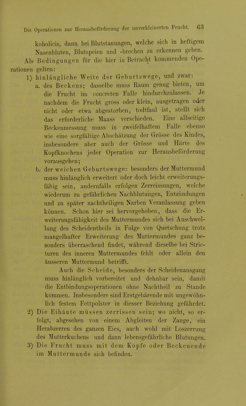 koliolicis, dann bei Blutstauungen, welche sich in heftigem Nasenbluten, Blutspeien und -brechen zu erkennen geben. Als Bedingungen für die hier in Betracht kommenden Ope- rationen gelten: 1) hinlängliche Weite der Geburtswege, und zwar: a. des Beckens; dasselbe muss Raum genug bieten, um die Frucht im concreten Falle hindurchzulassen. Je nachdem die Frucht gross oder klein, ausgetragen oder nicht oder etwa abgestorben, todtfaul ist, stellt sich das erforderliche Maass verschieden. Eine allseitige Beckenmessung muss in zweifelhaftem Falle ebenso wie eine sorgfältige Abschätzung der Grösse des Kindes, insbesondere aber auch der Grösse und Härte des Kopfknochens jeder Operation zur Herausbeförderung vorausgehen; b. der weichen Geburtswege: besonders der Muttermund muss hinlänglich erweitert oder doch leicht erweiterungs- fähig sein, andernfalls erfolgen Zerreissungen, welche wiederum zu gefährlichen Nachblutungen, Entzündungen und zu später nachtheiligen Narben Veranlassung geben können. Schon hier sei hervorgehoben, dass die Er- weiteruugsfähigkeit des Muttermundes sich bei Anschwel- lung des Scheidentheils in Folge von Quetschung trotz mangelhafter Erweiterung des Muttermundes ganz be- sonders überraschend findet, während dieselbe bei Stric- turen des inneren Muttermundes fehlt oder allein den äusseren Muttermund betrifft. Auch die Scheide, besonders der Scheidenausgang muss hinlänglich vorbereitet und dehnbar sein, damit die Entbindungsoperationen ohne Nachtheil zu Stande kommen. Insbesondere sind Erstgebärende mit ungewöhn- lich festem Fettpolster in diesser Beziehung gefährdet. 2) Die Eihäute müssen zerrissen sein; wo nicht, so er- folgt, abgesehen von einem Abgleiten der Zange, ein Herabzerren des ganzen Eies, auch wohl mit Loszerrung des Mutterkuchens und dann lebensgefährliche Blutungen. 3) Die Frucht muss mit dem Kopfe oder Beckenende im Muttermunde sich befinden.