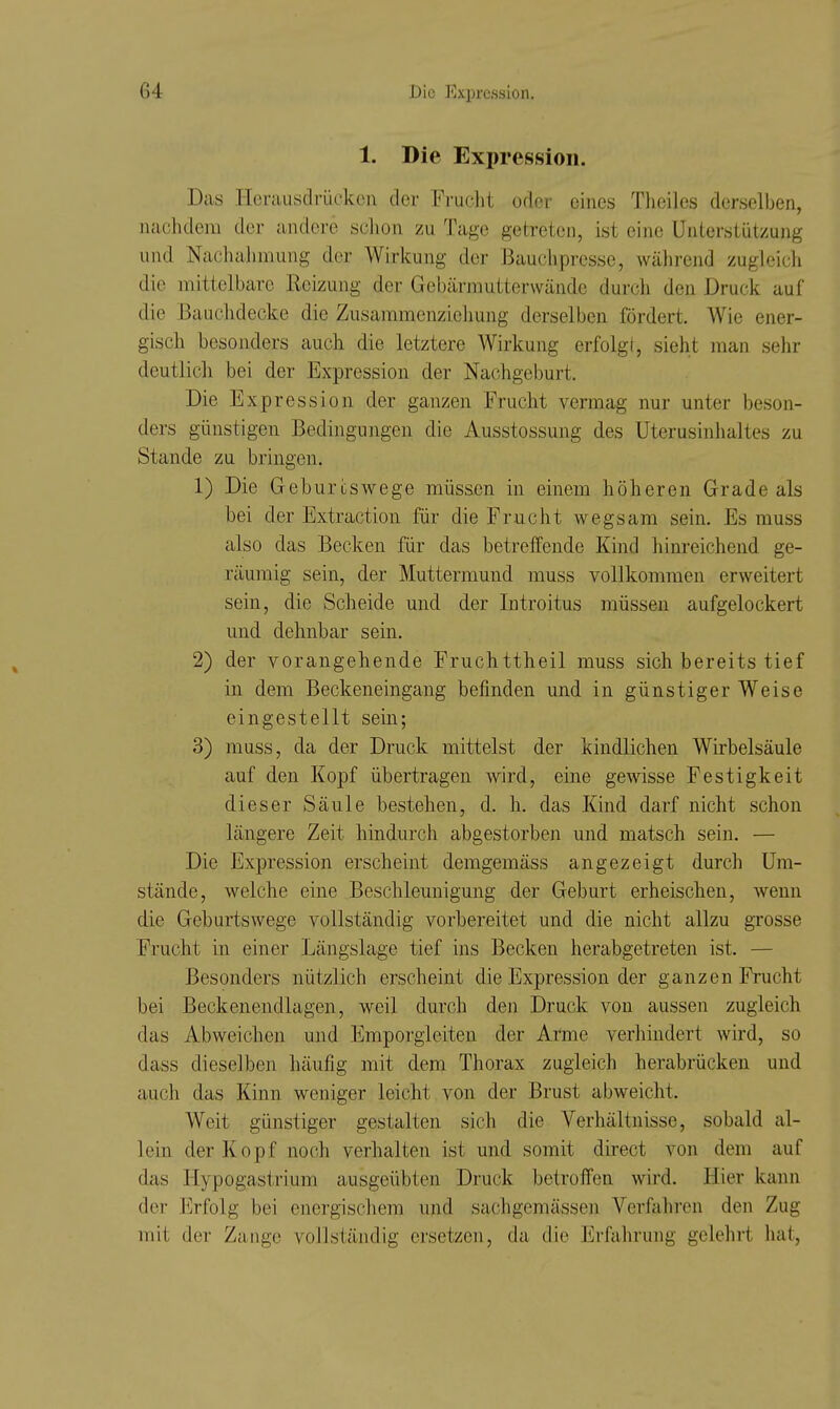 1. Die Expression. Das I-Ierausdrücken der Frucht oder eines Tlieiles derselben, nachdem der andere schon zu Tage getreten, ist eine Unterstützung und Nacliahmung der Wirkung der Bauchpresse, während zugleich die mittelbare Reizung der Gebärmutterwände durch den Druck auf die Bauchdecke die Zusaramcnzichung derselben fördert. Wie ener- gisch besonders auch die letztere Wirkung erfolgl, sieht man sehr deutlich bei der Expression der Nachgeburt. Die Expression der ganzen Frucht vermag nur unter beson- ders günstigen Bedingungen die Ausstossung des Uterusinlialtes zu Stande zu bringen. 1) Die Geburcswege müssen in einem höheren Grade als bei der Extraction für die Frucht wegsam sein. Es muss also das Becken für das betreffende Kind hinreichend ge- räumig sein, der Muttermund muss vollkommen erweitert sein, die Scheide und der Introitus müssen aufgelockert und dehnbar sein. 2) der vorangehende Fruchttheil muss sich bereits tief in dem Beckeneingang befinden und in günstiger Weise eingestellt sein; 3) muss, da der Druck mittelst der kindlichen Wirbelsäule auf den Kopf übertragen wird, eine gewisse Festigkeit dieser Säule bestehen, d. h. das Kind darf nicht schon längere Zeit hindurch abgestorben und matsch sein. — Die Expression erscheint demgemäss angezeigt durch Um- stände, welche eine Beschleunigung der Geburt erheischen, wenn die Geburtswege vollständig vorbereitet und die nicht allzu grosse Frucht in einer Längslage tief ins Becken herabgetreten ist. — Besonders nützlich erscheint die Expression der ganzen Frucht bei Beckenendlagen, weil durch den Druck von aussen zugleich das Abweichen und Emporgieiten der Arme verhindert wird, so dass dieselben häufig mit dem Thorax zugleich herabrücken und auch das Kinn weniger leicht von der Brust abweicht. Weit günstiger gestalten sich die Verhältnisse, sobald al- lein der Kopf noch verhalten ist und somit direct von dem auf das Hypogastrium ausgeübten Druck betroffen wird. Hier kann der Erfolg bei energiscliem und sachgemässen Verfahren den Zug mit der Zange vollständig ersetzen, da die Erfahrung gelehrt hat,