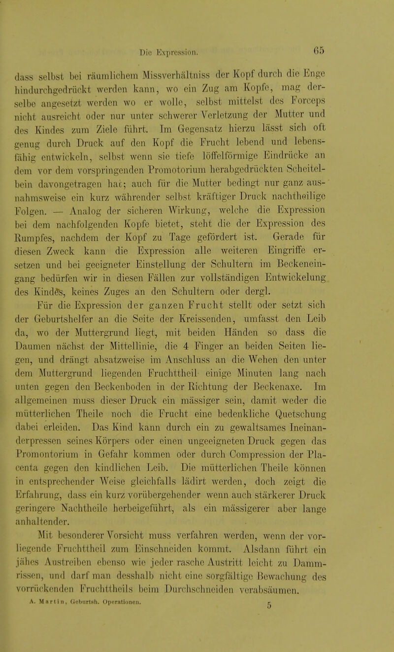 G5 dass selbst bei räiiinlicliem Missverhältiiiss der Kopf durch die Enge hindiirchgedrückt werden kann, wo ein Zug am Kopfe, mag der- selbe angesetzt werden wo er woJIe, selbst mittelst des Forceps nicht ausreicht oder nur unter schwerer Verletzung der Mutter und des Kindes zum Ziele führt. Im Gegensatz hierzu lässt sich oft genug durch Druck auf den Kopf die Frucht lebend und lebens- fähig entwickeln, selbst wenn sie tiefe löffeiförmige Eindrücke an dem vor dem vorspringenden Promotorium herabgedrückten Scheitel- bein davongetragen hat; auch für die Mutter bedingt nur ganz aus- nahmsweise ein kurz währender selbst kräftiger Druck nachtheiligc Folgen. — Analog der sicheren Wirkung, welche die Expression bei dem nachfolgenden Kopfe bietet, steht die der Expression des Rumpfes, nachdem der Kopf zu Tage gefördert ist. Gerade für diesen Zweck kann die Expression alle weiteren Eingriffe er- setzen und bei geeigneter Einstellung der Schultern im Beckenein- gang bedürfen wir in diesen Fällen zur vollständigen Entwickelung des Kindts, keines Zuges an den Schultern oder dergl. Für die Expression der ganzen Frucht stellt oder setzt sich der Geburtshelfer an die Seite der Kreissenden, umfasst den Leib da, wo der Muttergrund liegt, mit beiden Händen so dass die Daumen nächst der Mittellinie, die 4 Finger an beiden Seiten lie- gen, und drängt absatzweise im Anschluss an die Wehen den unter dem Muttergrund liegenden Fruchttheil einige Minuten lang nach unten gegen den Beckenboden in der Richtung der Beckenaxe. Im allgemeinen muss dieser Druck ein mässiger sein, damit weder die mütterlichen Theile noch die Frucht eine bedenkliche Quetschung dabei erleiden. Das Kind kann durch ein zu gewaltsames Ineinan- derpressen seines Körpers oder einen ungeeigneten Druck gegen das Promontorium in Gefahr kommen oder durch Compression der Pla- centa gegen den kindlichen Leib. Die mütterlichen Theile können in entsprechender Weise gleichfalls lädirt werden, doch zeigt die Erfalirung, dass ein kurz vorübergehender wenn auch stärkerer Druck geringere Nachtheile herbeigeführt, als ein mässigerer aber lange anhaltender. Mit besonderer Vorsicht muss verfahren werden, wenn der vor- liegende Fruchttheil zum Einschneiden kommt. Alsdann führt ein jähes Austreiben ebenso wie jeder rasche Austritt leicht zu Damm- rissen, und darf man desshalb nicht eine sorgfältige Bewachung des vorrückenden Fruchttheils beim Durchschneiden verabsäumen. A. Martin, ficburtsh. üperntioncii. e