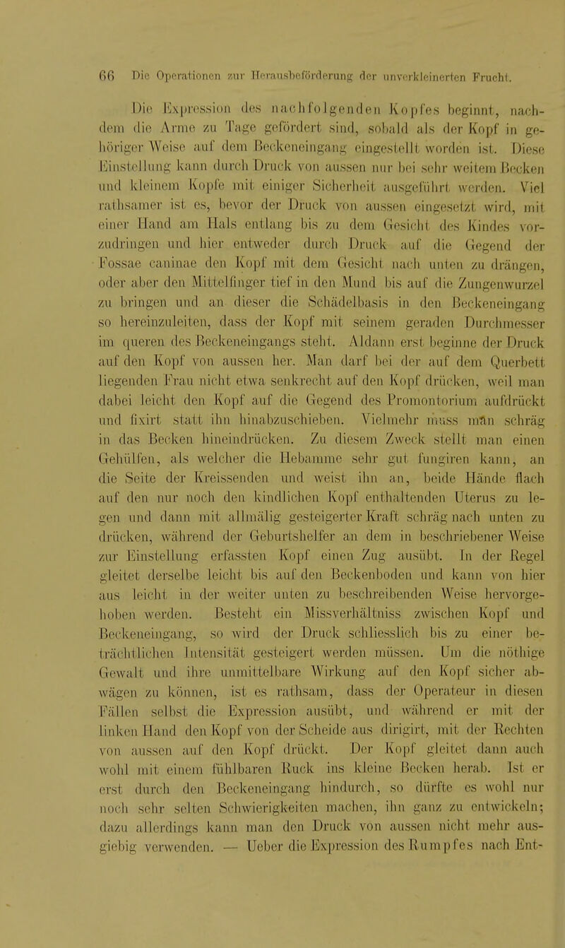 Die Expression des naohfolgendeii Kopfes beginnt, nach- dem die Arme zu Tage gefördert sind, sobald als der Kopf in ge- höriger Weise auf dem ßeokeneingang eingestellt worden ist. Diese Einstellung kann durch Druck von aussen nur bei sehr weitem Becken nnd kleinem Kopfe mit einiger Sicherheit ausgeführt werden. Viel rathsamer ist es, bevor der Druck von aussen eingesetzt wird, mit einer Hand am Hals entlang bis zu dem Gesicht des Kindes vor- zudringen und hier entweder durch Druck auf die Gegend der Fossae caninae den Kopf mit dem Gesicht nach unten zu drängen, oder aber den Mittelfinger tief in den Mund bis auf die Zungenwurzel zu bringen und an dieser die Schädelbasis in den Beckeneingang so hereinzuleiten, dass der Kopf mit seinem geraden Durchmesser im queren des Beckeneingangs steht. Aldann erst beginne der Druck auf den Kopf von aussen her. IMan darf bei der auf dem Querbett liegenden Frau nicht etwa senkrecht auf den Kopf drücken, weil man dabei leicht den Kopf auf die Gegend des Promontorium aufdrückt und fixirt statt ihn hinabzuschieben. Vielmehr muss mnn schräg in das Becken hineindrücken. Zu diesem Zweck stellt man einen Gehülfen, als welcher die Hebamme sehr gut fungiren kann, an die Seite der Kreissenden und weist ihn an, beide Hände flach auf den nur noch den kindlichen Kopf enthaltenden Uterus zu le- gen und dann mit allmälig gesteigerter Kraft schräg nach unten zu drücken, während der Geburtshelfer an dem in beschriebener Weise zur Einstellung erfassten Kopf einen Zug ausübt. In der Regel gleitet derselbe leicht bis auf den Beckenboden und kann von hier aus leicht in der weiter uiit,en zu beschreibenden Weise hervorge- hoben werden. Besteht ein Missverhältniss zwischen Kopf und Beckeneingang, so wird der Druck schliesslich bis zu einer be- trächtlichen Intensität gesteigert werden müssen. Um die jiöthige Gewalt und ihre unmittelbare Wirkung auf den Kopf sicher ab- wägen zu können, ist es rathsam, dass der Operateur in diesen Fällen selbst die Expression ausübt, und während er mit der linken Hand den Kopf von der Scheide aus dirigirt, mit der Rechten von ausseji auf den Kopf drückt. Der Kopf gleitet dann auch wohl mit einem fühlbaren Ruck ins kleine Becken herab. Ist er erst durch den Beckeneingang hindurch, so dürfte es wohl nur noch sehr selten Schwierigkeiten machen, ihn ganz zu entwickeln; dazu allerdings kann man den Druck von aussen nicht mehr aus- giebig verwenden. — Ueber die Expression des Rumpfes nach Ent-