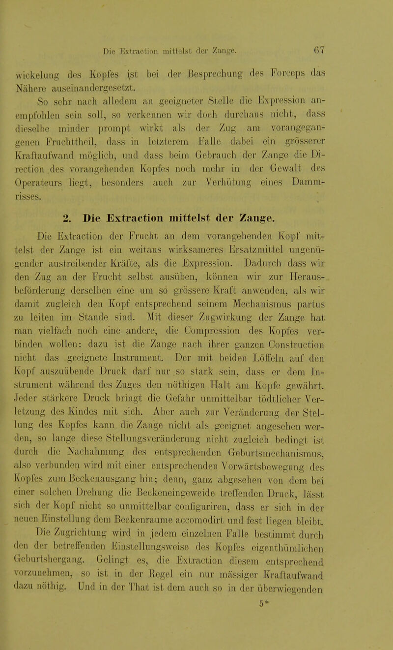 Wickelung des Kopfes ist bei der Besprechung des Forceps das Nähere auseinandergesetzt. So sehr nach aJlcdeni an geeigneter Stelle die Impression an- empfohlen sein soll, so verkennen wir docli durchaus nicht, dass dieselbe minder prompt wirkt als fler Zug am vorangegan- genen Fruchttheil, dass in letzterem h'alle dabei ein grösserer Kraftaufwand möglich, und dass beim Gebrauch der Zange die Di- rection .des vorangehenden Kopfes noch melir in der Gewalt des Operateurs liegt, besonders auch zur Verhütung eines Damm- risses. 2. Die Extraction mittelst der Zange. Die Extraction der Frucht an dem vorangehenden Kopf mit- telst der Zange ist ein weitaus wirksameres Ersatzmittel ungenü- gender austreibender Kräfte, als die Expression. Dadurch dass wir den Zug an der Frucht selbst ausüben, können wir zur Heraus- beförderung derselben eine um so grössere Kraft anwenden, als wir damit zugleich den Kopf entsprechend seinem Mechanismus partus zu leiten im Stande sind. Mit dieser Zugwirkung der Zange hat man vielfach noch eine andere, die Compression des Kopfes ver- binden Avollen: dazu ist die Zange nach ihrer ganzen Construction nicht das geeignete Instrument. Der mit beiden Löffeln auf den Kopf auszuübende Druck darf nur . so stark sein, dass er dem In- strument während des Zuges den nöthigen Halt am Kopfe gewährt. Jeder stärkere Druck bringt die Gefahr unmittelbar tödtlicher Ver- letzung des Kindes mit sich. Aber auch zur Veränderung der Stel- lung des Kopfes kann die Zange nicht als geeignet angesehen wer- den, so lange diese Stellungsveränderung nicht zugleich bedingt ist durch die Nachahmung des entsprechenden Geburtsmechanismus, also verbunden wird mit einer entsprechenden Vorwärtsbewegung des Kopfes zum Beckenausgang hin; denn, ganz abgesehen von dem bei einer solchen Drehung die Beckeneingeweide treffenden Druck, lässt sich der Kopf nicht so unmittelbar configuriren, dass er sich in der neuen Einstellung dem Beckcnraume accomodirt und fest liegen bleibt. Die Zugrichtung Avird in jedem einzelnen Falle bestimmt durch den der betreffenden Einstellungsweise des Kopfes eigenthiimliclicn Geburtshergang. Gelingt es, die Extraction diesem entsprechend vorzunehmen, so ist in der Hegel ein nur massiger Kraftaufwand dazu nöthig. Und in der l'liat ist dem auch so in der überwiegenden 5*