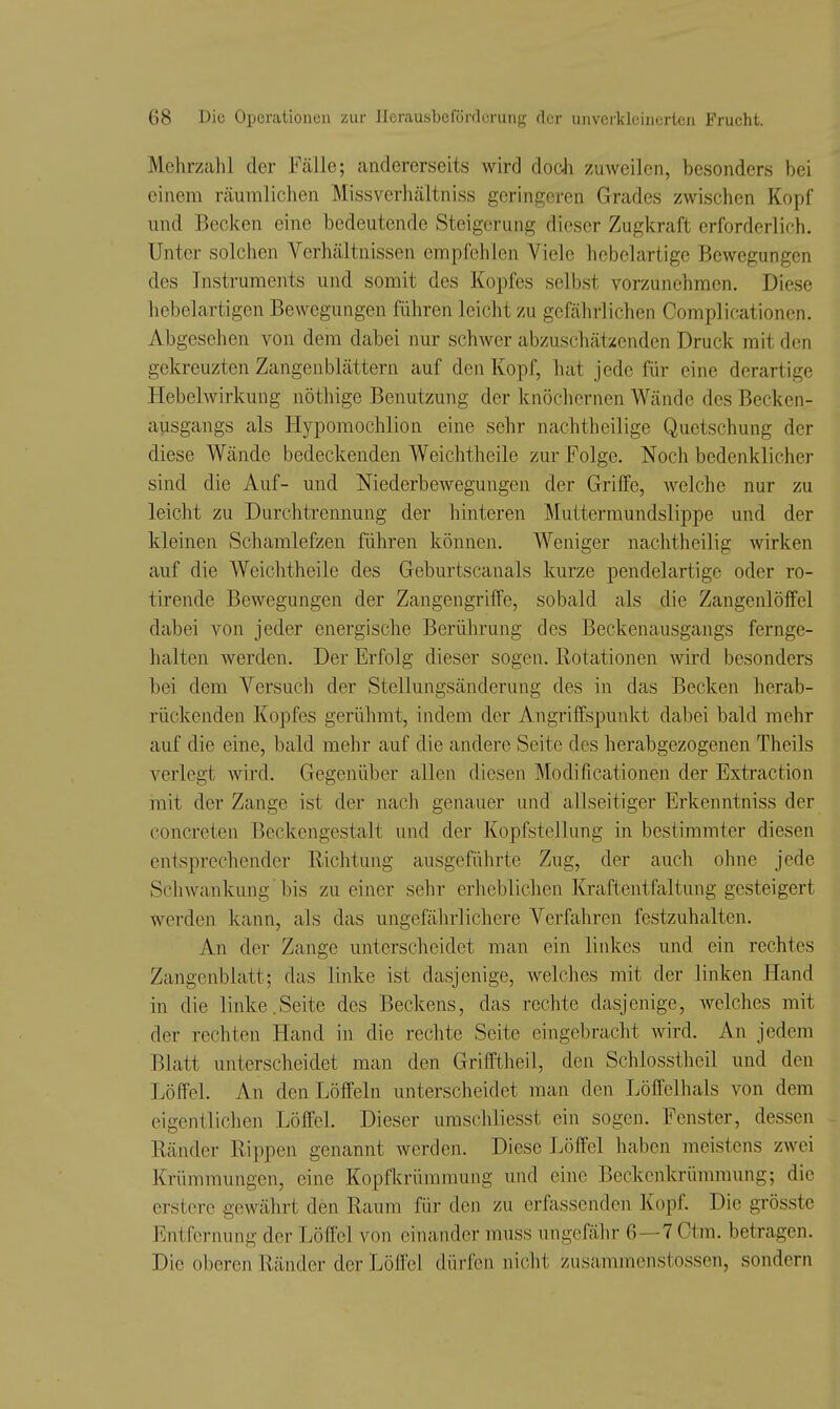 Mehrzahl der Fälle; andererseits wird docJi zuweilen, besonders bei einem räumlichen Missverhältniss geringeren Grades zwischen Kopf mid Becken eine bedeutende Steigerung dieser Zugkraft erforderlich. Unter solchen Verhältnissen empfehlen Viele hebelartige Bewegungen des Instruments und somit des Kopfes selbst vorzunehmen. Diese hebelartigen Bewegungen führen leicht zu gefährlichen Complicationen. Abgesehen von dem dabei nur schwer abzuschätzenden Druck mit den gekreuzten Zangenblättern auf den Kopf, hat jede für eine derartige Hebelwirkung nöthige Benutzung der knöchernen Wände des Becken- ausgangs als Hypomochlion eine sehr nachtheilige Quetschung der diese Wände bedeckenden Weichtheile zur Folge. Noch bedenklicher sind die Auf- und Niederbewegungen der Griffe, welche nur zu leicht zu Durchtrennung der hinteren Muttermundslippe und der kleinen Schamlefzen führen können. Weniger nachtheilig wirken auf die Weichtheile des Geburtscanais kurze pendelartige oder ro- tirende Bewegungen der Zangengriffe, sobald als die Zangenlöffel dabei von jeder energische Berührung des Beckenausgangs fernge- halten werden. Der Erfolg dieser sogen. Rotationen vnrd besonders bei dem Versuch der Stellungsänderung des in das Becken herab- rückenden Kopfes gerühmt, indem der Angriffspunkt dabei bald mehr auf die eine, bald mehr auf die andere Seite dos herabgezogenen Theils verlegt wird. Gegenüber allen diesen Modificationen der Extraction init der Zange ist der nach genauer und allseitiger Erkenntniss der concreten Beckengestalt und der Kopfstellung in bestimmter diesen entsprechender Richtung ausgeführte Zug, der auch ohne jede Schwankung bis zu einer sehr erheblichen Kraftentfaltung gesteigert werden kann, als das ungeßihrlichere Verfahren festzuhalten. An der Zange unterscheidet man ein linkes und ein rechtes Zangenblatt; das linke ist dasjenige, welches mit der linken Hand in die linke.Seite des Beckens, das rechte dasjenige, welches mit der rechten Hand in die rechte Seite eingebracht wird. An jedem Blatt unterscheidet man den Grifftheil, den Schlosstheil und den Löffel. An den Löffeln unterscheidet man den Löffelhals von dem eigentlichen Löffel. Dieser umschliesst ein sogen. Fenster, dessen Ränder Rippen genannt werden. Diese Löffel haben meistens zwei Krümmungen, eine Kopfkrümmung und eine Beckenkrümmung; die erstere gewährt den Raum für den zu erfassenden Kopf. Die grösste Entfernung der Löffel von einander muss ungefähr 6—7 Ctm. betragen. Die oberen Ränder der Löllcl dürfen nicht zusammenstossen, sondern