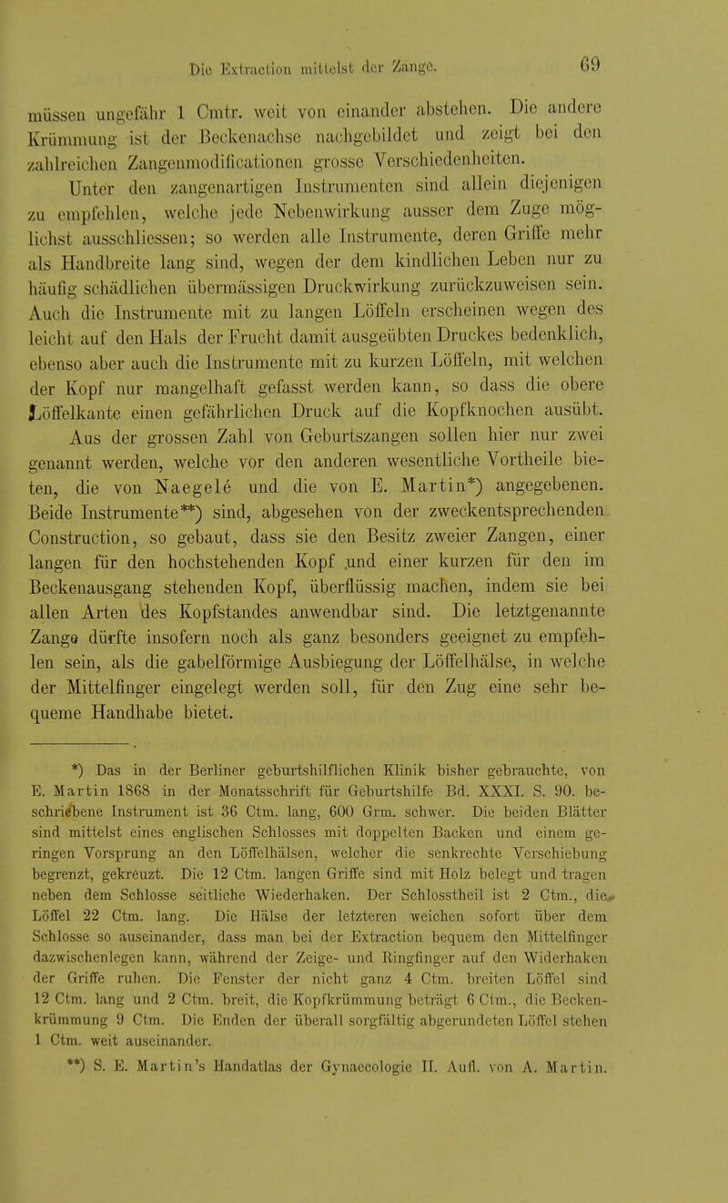 müssen ungefähr 1 Cmtr. weit von einander abstehen. Die andere Krümmung ist der Beckenachse nachgebildet und zeigt bei den zalilreiclien Zangenmoditicationen grosse Verschiedenheiten. Unter den zangenartigen Instrumenten sind allein diejenigen zu empfehlen, welche jede Nebenwirkung ausser dem Zuge mög- lichst ausschliessen; so werden alle Instrumente, deren Griffe mehr als Handbreite lang sind, wegen der dem kindlichen Leben nur zu häufig schädlichen übermässigen Druckwirkung zurückzuweisen sein. Auch die Instrumente mit zu langen Löffeln erscheinen wegen des leicht auf den Hals der Frucht damit ausgeübten Druckes bedenklich, ebenso aber auch die Instrumente mit zu kurzen Löffeln, mit welchen der Kopf nur mangelhaft gefasst werden kann, so dass die obere löffelkante einen gefährlichen Druck auf die Kopfknochen ausübt. Aus der grossen Zahl von Geburtszangen sollen hier nur zwei genannt werden, welche vor den anderen wesentliche Vortheile bie- ten, die von Naegele und die von E. Martin*) angegebenen. Beide Instrumente**) sind, abgesehen von der zweckentsprechenden Construction, so gebaut, dass sie den Besitz zweier Zangen, einer langen für den hochstehenden Kopf .und einer kurzen für den im Beckenausgang stehenden Kopf, überflüssig machen, indem sie bei allen Arten des Kopfstandes anwendbar sind. Die letztgenannte Zange dürfte insofern noch als ganz besonders geeignet zu empfeh- len sein, als die gabelförmige Ausbiegung der Löffelhälse, in welche der Mittelfinger eingelegt werden soll, für den Zug eine sehr be- queme Handhabe bietet. *) Das in der Berliner gebui'tshilfliclien Klinik bisher gebrauchte, von E. Martin 1868 in der Monatsschrift für Gebm-tshilfe Bd. XXXI. S. 90. be- schri^ene Instrument ist 36 Ctm. lang, 600 Grm. schwer. Die beiden Blätter sind mittelst eines englischen Schlosses mit doppelten Backen und einem ge- ringen Vorsprung an den Löffelhälsen, welcher die senkrechte Verschiebung begrenzt, gekreuzt. Die 12 Ctm. langen Griffe sind mit Holz belegt und tragen neben dem Schlosse seitliche Wiederhaken. Der Schlosstheil ist 2 Ctm., die,» Löffel 22 Ctm. lang. Die Hälse der letzteren weichen sofort über dem Schlosse so auseinander, dass man bei der Extraction bequem den Mittelfinger dazwischenlegen kann, während der Zeige- und Ringfinger auf den Widerhaken der Griffe ruhen. Die Fenster der nicht ganz 4 Ctm. breiten Löffel sind 12 Ctm. lang und 2 Ctm. breit, die Kopfkrümmung beträgt 6 Clm., die Becken- krümmung 9 Ctm. Die Enden der überall sorgfältig abgerundeten Löffel stehen 1 Ctm. weit auseinander. **) S. E. Martin's Handatlas der Gynaecologie IL Aull, von A. Martin.