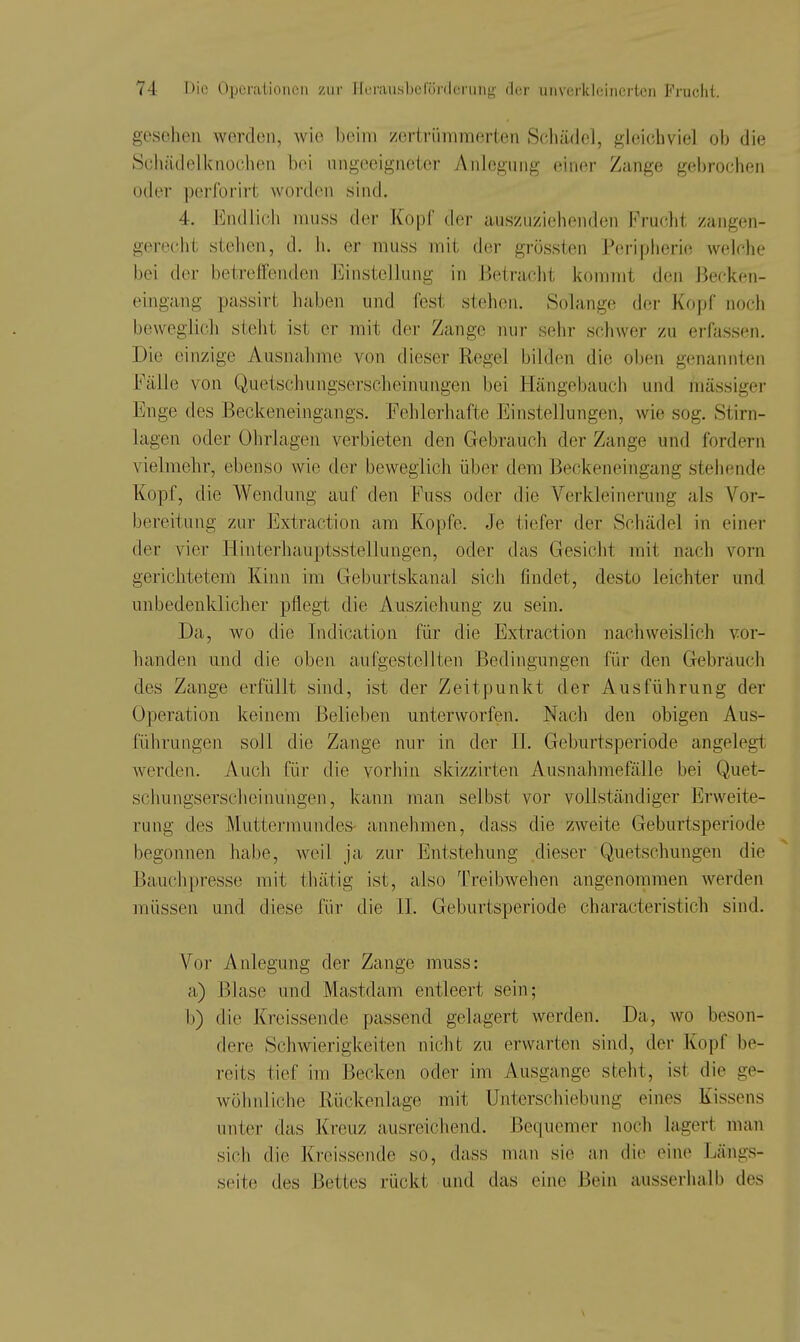 gesehen werden, wie heim zertrümmerten Schilde], gleichviel ob die Sciiädelknochen bei ungeeigneter Anlegung einer Zange gelirochon oder perforirt worden sind. 4. Endlich muss dei- Kopf der auszuziehenden Frucht zangen- gereclit stehen, d. h. er muss mit der grössten Peripherie welche bei der betreffenden Einstellung in Betracht kommt den Becken- eingang passirt haben und (est stehen. Solange der Kopf noch beweglich steht ist er mit der Zange nur sehr schwer zu erfassen. Die einzige Ausnahme von dieser Regel bilden die oben genannten Fälle von Quetschungserscheinungen bei Hängebaucii und mässigei- Enge des Beckeneingangs. Fehlerhafte Einstellungen, wie sog. Stirn- lagen oder Ohrlagen verbieten den Gebrauch der Zange und fordern vielmehr, ebenso wie der beweglich über dem Beckeneingang stehende Kopf, die Wendung auf den Fuss oder die Verkleinerung als Vor- bereitung zur Extraction am Kopfe. Je tiefer der Schädel in einer der vier Hinterhauptsstellungen, oder das Gesicht mit nach vorn gerichtetem Kinn im Geburtskanal sich findet, desto leichter und unbedenklicher pflegt die Ausziehung zu sein. Da, wo die Indication für die Extraction nachweislich vor- handen und die oben aufgestellten Bedingungen für den Gebrauch des Zange erfüllt sind, ist der Zeitpunkt der Ausführung der Operation keinem Belieben unterworfen. Nach den obigen Aus- führungen soll die Zange nur in der II. Geburtsperiode angelegt werden. Auch für die vorhin skizzirten Ausnahmefälle bei Quet- schungserscheinungen, kann man selbst vor vollständiger Erweite- rung des Muttermundes- annehmen, dass die zweite Geburtsperiode begonnen habe, weil ja zur Entstehung dieser Quetschungen die Bauclipresse mit thätig ist, also Treibwehen angenommen werden müssen und diese für die II. Geburtsperiode characteristich sind. Vor Anlegung der Zange muss: a) Blase und Mastdam entleert sein; b) die Kreissende passend gelagert werden. Da, wo beson- dere Schwierigkeiten nicht zu erwarten sind, der Kopf be- reits tief im Becken oder im Ausgange steht, ist die ge- wöhnliche Rückenlage mit Unterschiebung eines Kissens unter das Kreuz ausreichend. Bequemer noch lagert man sich die Kreissende so, dass man sie ati die eine Längs- seite des Bettes rückt und das eine Bein ausserhalb des