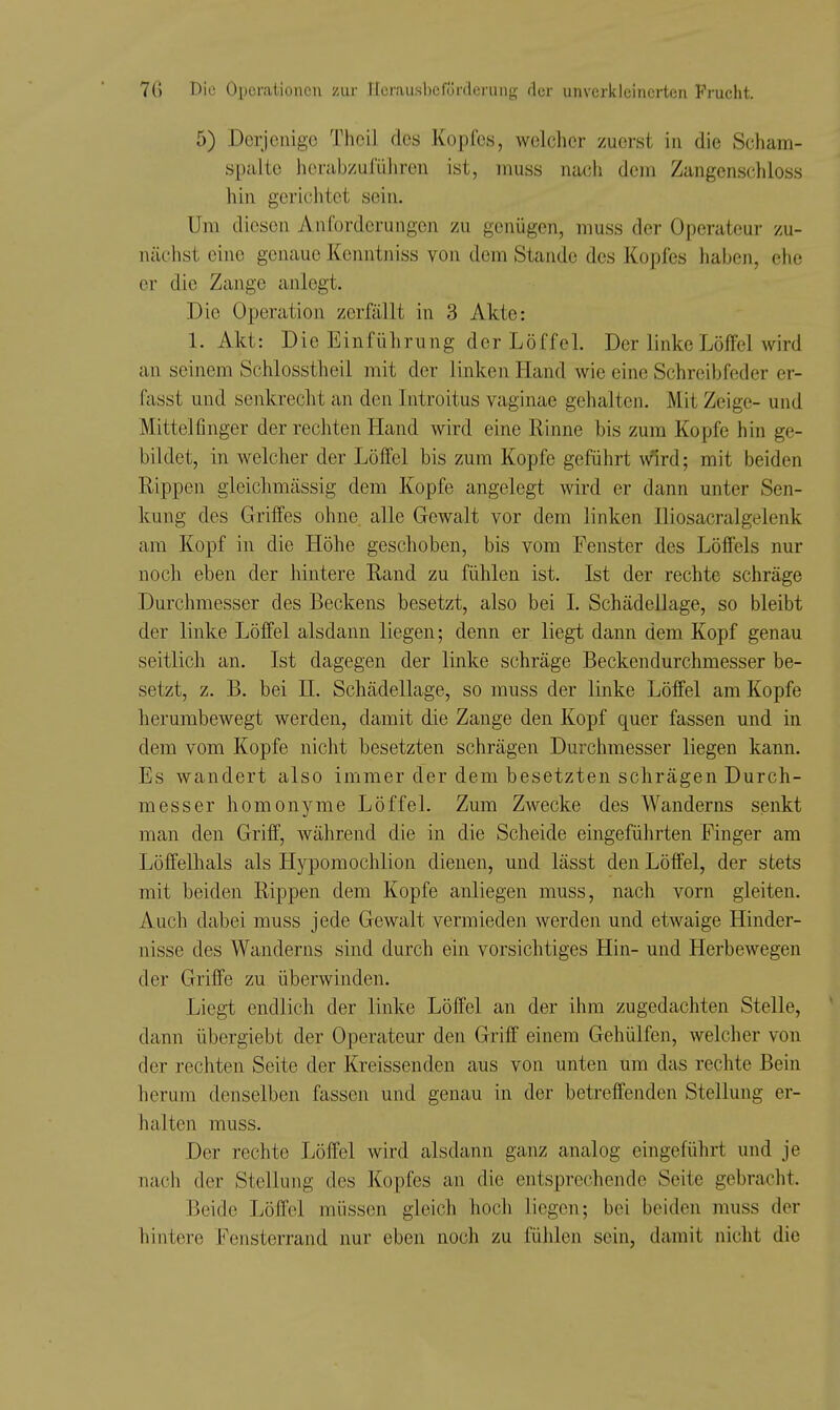 5) Derjenige Thcil des Kopfes, welcher zuerst in die Scham- spalte herabzulüliren ist, inuss nach dem Zangenschloss hin gericlitet sein. Um diesen Anforderungen zu genügen, muss der Operateur zu- nächst eine genaue Kcnntniss von dem Stande des Kopfes haben, ehe er die Zange anlegt. Die Operation zerfällt in 3 Akte: 1. Akt: Die Einführung der Löffel. Der linke Löffel wird an seinem Schlosstheil mit der linken Hand wie eine Schreibfeder er- fasst und senkrecht an den Introitus vaginae gehalten. Mit Zeige- und Mittelfinger der rechten Hand wird eine Rinne bis zum Kopfe hin ge- bildet, in welcher der Löffel bis zum Kopfe geführt wird; mit beiden Rippen gieichmässig dem Kopfe angelegt wird er dann unter Sen- kung des Griffes ohne alle Gewalt vor dem linken Iliosacralgelenk am Kopf in die Höhe geschoben, bis vom Fenster des Löffels nur noch eben der hintere Rand zu fühlen ist. Ist der rechte schräge Durchmesser des Beckens besetzt, also bei L Schädellage, so bleibt der linke Löffel alsdann liegen; denn er liegt dann dem Kopf genau seitlich an. Ist dagegen der linke schräge Beckendurchmesser be- setzt, z. B. bei II. Schädellage, so muss der linke Löffel am Kopfe herumbewegt werden, damit die Zange den Kopf quer fassen und in dem vom Kopfe nicht besetzten schrägen Durchmesser liegen kann. Es wandert also immer der dem besetzten schrägen Durch- messer homonyme Löffel. Zum Zwecke des Wanderns senkt man den Griff, während die in die Scheide eingeführten Finger am Löffelhals als Hypomochlion dienen, und lässt den Löffel, der stets mit beiden Rippen dem Kopfe anliegen muss, nach vorn gleiten. Auch dabei muss jede Gewalt vermieden werden und etwaige Hinder- nisse des Wanderns sind durch ein vorsichtiges Hin- und Herbewegen der Griffe zu überwinden. Liegt endlich der linke Löffel an der ihm zugedachten Stelle, dann übergiebt der Operateur den Griff einem Gehülfen, welcher von der rechten Seite der Kreissenden aus von unten um das rechte Bein herum denselben fassen und genau in der betreffenden Stellung er- halten muss. Der rechte Löffel wird alsdann ganz analog eingeführt und je nach der Stellung des Kopfes an die entsprechende Seite gebracht. Beide Löffel müssen gleich hoch liegen; bei beiden muss der hintere Fensterrand nur eben noch zu fülilen sein, damit niclit die