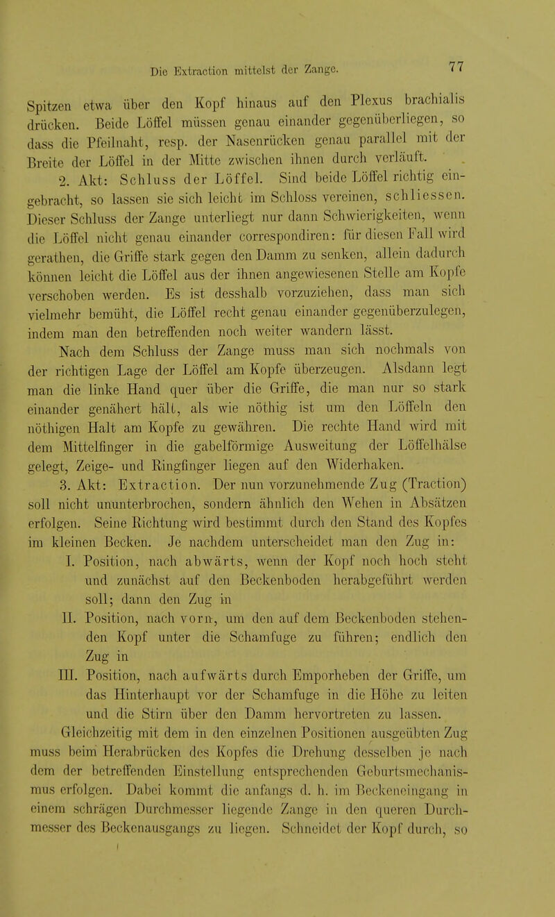 Spitzen etwca über den Kopf hinaus auf den Plexus brachialis drücken. Beide LöM müssen genau einander gegenüberliegen, so dass die Pfeilnaht, resp. der Nasenrücken genau parallel mit der Breite der Löffel in der Mitte zwischen ihnen durch verhäuft. 2. Akt: Schluss der Löffel. Sind beide Löffel riclitig ein- gebracht, so lassen sie sich leicht im Schloss vereinen, schliessen. Dieser Schluss der Zange unterliegt nur dann Schwierigkeiten, wenn die Löffel nicht genau einander correspondiren: Rir diesen Fall wird gerathen, die Griffe stark gegen den Damm zu senken, allein dadurch können leicht die Löffel aus der ihnen angewiesenen Stelle am Kopfe verschoben werden. Es ist desshalb vorzuziehen, dass man sich vielmehr bemüht, die Löffel recht genau einander gegenüberzulegeji, indem man den betreffenden noch weiter wandern lässt. Nach dem Schluss der Zange muss man sich nochmals von der richtigen Lage der Löffel am Kopfe überzeugen. Alsdann legt man die linke Hand quer über die Griffe, die man nur so stark einander genähert hält, als wie nöthig ist um den Löffeln den nöthigen Halt am Kopfe zu gewähren. Die rechte Hand wird mit dem Mittelfinger in die gabelförmige Ausweitung der Löffelhälse gelegt, Zeige- und Ringfinger liegen auf den Widerhaken. 3. Akt: Extraction. Der nun vorzunehmende Zug (Traction) soll nicht ununterbrochen, sondern ähnlich den Wehen in Absätzen erfolgen. Seine Richtung wird bestimmt durch den Stand des Kopfes im kleinen Becken. Je nachdem unterscheidet man den Zug in: I. Position, nach abwärts, wenn der Kopf noch hoch steht und zunächst auf den Beckenboden herabgeführt werden soll; dann den Zug in n. Position, nach vorn, um den auf dem Beckenboden stehen- den Kopf unter die Schamfuge zu führen; endlich den Zug in HL Position, nach aufwärts durch Emporheben der Griffe, um das Hinterhaupt vor der Schamfuge in die Höhe zu leiten und die Stirn über den Damm hervortreten zu lassen. Gleichzeitig mit dem in den einzelnen Positionen ausgeübten Zug muss beini Herabrücken des Kopfes die Drehung desselben je nach dem der betreffenden Einstellung entsprechenden Geburtsmeclianis- mus erfolgen. Dabei kommt die anfangs d. h. im Beckenoingang in einem schrägen Durchmesser liegende Zange in den queren Durch- messer des Beckenausgangs zu liegen. Schneidet der Kopf durch, so