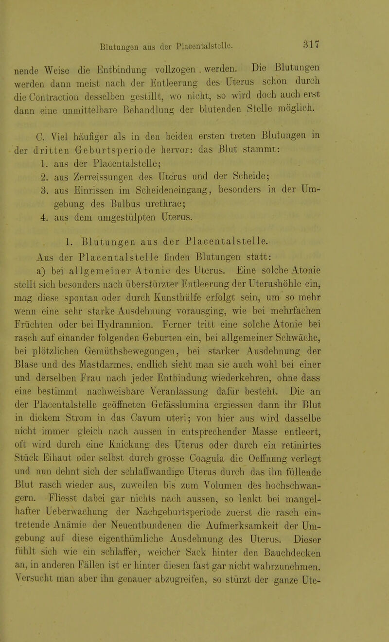 Blutungen aus der Placentaistellc. nende Weise die Entbindung vollzogen . werden. Die Blutungen werden dann meist ncacli der Entleerung des Uterus schon durch die Contraction desselben gestillt, wo nicht, so wird doch aucli erst dann eine unmittelbare Behandlung der blutenden Stelle möglich. C. Viel häufiger als in den beiden ersten treten Blutungen in der dritten Geburtsperiode hervor: das Blut stammt: 1. aus der Placentalstelle; 2. aus Zerreissungen des Uterus und der Scheide; 3. aus Einrissen im Scheideneingang, besonders in der Um- gebung des Bulbus urethrae; 4. aus dem umgestülpten Uterus. 1. Blutungen aus der Placentalstelle. Aus der Placentalstelle finden Blutungen statt: a) bei allgemeiner Atonie des Uterus. Eine solche Atanie stellt sich besonders nach überstürzter Entleerung der Uterushöhle ein, mag diese spontan oder durch Kunsthülfe erfolgt sein, um so mehr wenn eine sehr starke Ausdehnung vorausging, wie bei mehrfachen Früchten oder bei Hydramnion. Ferner tritt eine solche Atonie bei rasch auf einander folgenden Geburten ein, bei allgemeiner Schwäche, bei plötzlichen Gemüthsbewegungen, bei starker Ausdehnung der Blase und des Mastdarmes, endlich sieht man sie auch wohl bei einer und derselben Frau nach jeder Entbindung wiederkehren, ohne dass eine bestimmt nachweisbare Veranlassung dafür besteht. Die an der Placentalstelle geöffneten Gefässlumina ergiessen dann ihr Blut in dickem Strom in das Cavum uteri; von hier aus wird dasselbe nicht immer gleich nach aussen in entspirechender Masse entleert, oft wird durcli eine Knickung des Uterus oder durch ein retinirtes Stück Eiliaut oder selbst durch grosse Coagula die Oeffnung verlegt und nun dehnt sich der sclilafl'wandige Uterus durch das ihn füllende Blut rasch wieder aus, zuweilen bis zum Volumen des hochschwan- gern. Fliesst dabei gar nichts nach aussen, so lenkt bei mangel- hafter Ueberwachung der Nachgeburtsperiode zuerst die rasch ein- tretende Anämie der Neuentbundenen die Aufmerksamkeit der Um- gebung auf diese eigenthümliclie Ausdehnung des Uterus. Dieser fühlt sich wie ein schlaffer, weicher Sack hinter den Bauchdecken an, in anderen Fällen ist er hinter diesen fast gar nicht wahrzunehmen. Versuclit man aber ihn genauer abzugreifen, so stürzt der ganze Ute-